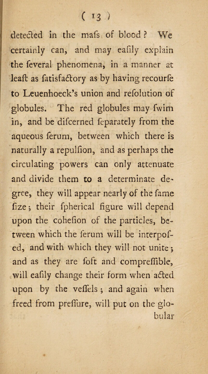 ( *3 ) detected in the mafs of blood ? We certainly can, and may eafily explain the feveral phenomena, in a manner at leafl as fatisfadtory as by having recourfe to Leuenhoeck’s union and refolution of globules. The red globules may fwim in, and be difcerned feparately from the aqueous ferum, between which there is naturally a repulfion, and as perhaps the circulating powers can only attenuate and divide them to a determinate de- ** * » t “ - \ gree, they will appear nearly of the fame fize; their fpherical figure will depend upon the cohefion of the particles, be¬ tween which the ferum will be interpof- ed, and with which they will not unite *, and as they are foft and compreflible, will eafily change their form when adled upon by the vefTels ^ and again when freed from preffure, will put on the glo¬ bular