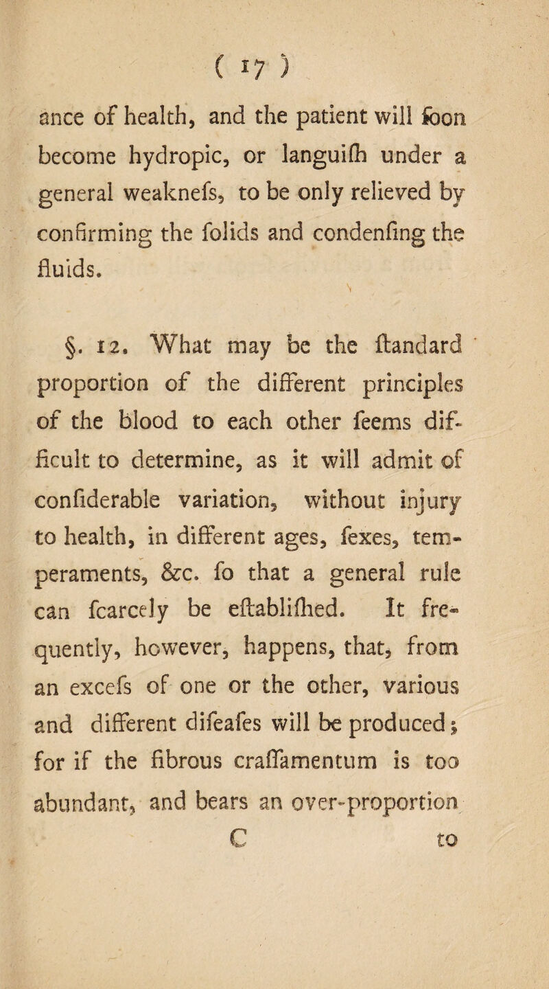 (I?) mice of health, and the patient will foon become hydropic, or languifh under a general weaknefs, to be only relieved by confirming the folids and condenfing the fluids. \ §. 12. What may be the ftandard proportion of the different principles of the blood to each other feems dif¬ ficult to determine, as it will admit of confiderable variation, without injury to health, in different ages, fexes, tem¬ peraments, &c. fo that a general rule can fcarcely be eflabliflied. It fre¬ quently, however, happens, that, from an excefs of one or the other, various and different difeafes will be produced £ for if the fibrous craflamentum is too abundant, and bears an over-proportion 0 to
