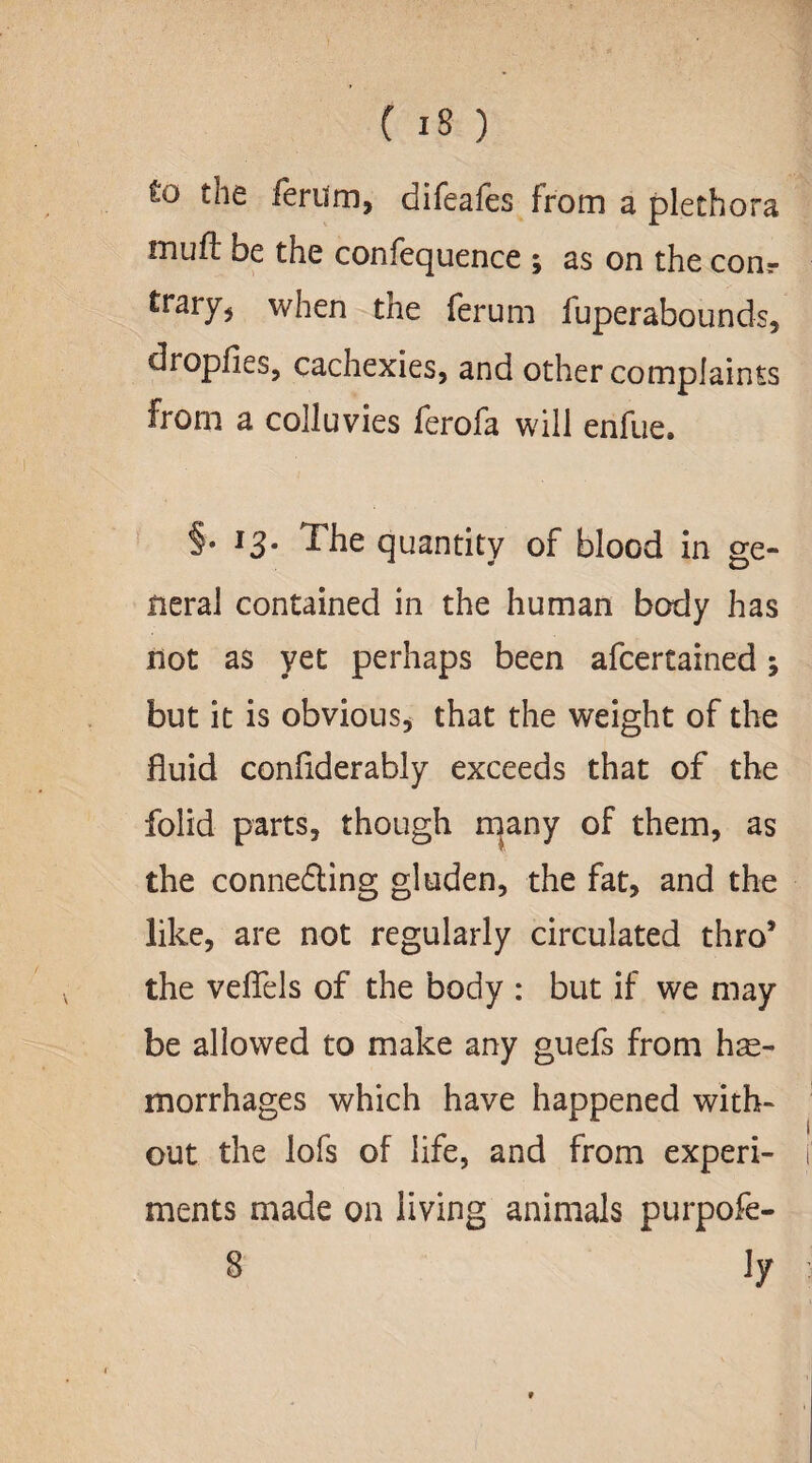 to the ferum, difeafes from a plethora muft be the confequence ; as on the com trary* when the ferum fuperabounds, dropfies, cachexies, and other complaints from a colluvies ferofa will enfue. §• 13• The quantity of blood in ge¬ neral contained in the human body has not as yet perhaps been afcertained; but it is obvious, that the weight of the fluid conflderably exceeds that of the folid parts, though many of them, as the connefting gluden, the fat, and the like, are not regularly circulated thro’ the veflels of the body : but if we may be allowed to make any guefs from hae¬ morrhages which have happened with¬ out the lofs of life, and from experi¬ ments made on living animals purpofe- 8 ly 9