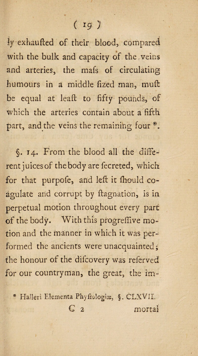 ( - 9 )' 3y exhaufted of their blood? compared 4 with the bulk and capacity of the veins and arteries, the mafs of circulating humours in a middle fized man, muft be equal at lead to fifty pounds, of which the arteries contain about a fifth part, and the veins the remaining four §. 14. From the blood all the diffe¬ rent juices of the body are fecreted, which for that purpofe, and left it fhould co¬ agulate and corrupt by ftagnation, is in perpetual motion throughout every part of the body. With this progreffive mo¬ tion and the manner in which it was per¬ formed the ancients were unacquainted; the honour of the difcovery was referved for our countryman, the great, the im- * Haller! Elementa Phyfiolo'g-ise, §. CLXVII. C 2 mortal j