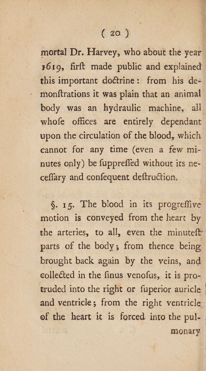 mortal Dr. Harvey, who about the year 1619, firft made public and explained this important dodlrine: from his de- - monflrations it was plain that an animal body was an hydraulic machine, all whofe offices are entirely dependant upon the circulation of the blood, which cannot for any time (even a few mi¬ nutes only) be fupprefied without its ne- ceflary and confequent deftrudlion. §. 15. The blood in its progreffive motion is conveyed from the heart by the arteries, to all, even the minuteflr parts of the body; from thence being brought back again by the veins, and collected in the finus venofus, it is pro¬ truded into the right or fuperior auricle and ventricle; from the right ventricle ©f the heart it is forced into the pul- monary