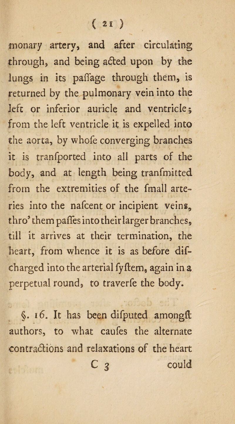 fnonary artery, and after circulating through, and being a£ted upon by the lungs in its paifage through them, is returned by the pulmonary vein into the left or inferior auricle and ventricle; from the left ventricle it is expelled into the aorta, by whofe converging branches it is tranfported into all parts of the body, and at length being tranfmitted from the extremities of the fmall arte¬ ries into the nafcent or incipient veins, thro’ them paffes into their larger branches, till it arrives at their termination, the heart, from whence it is as before dif- charged into the arterial fyftem, again in a perpetual round, to traverfe the body. §. 16. It has been difputed amongft authors, to what caufes the alternate contractions and relaxations of the heart C 3 could