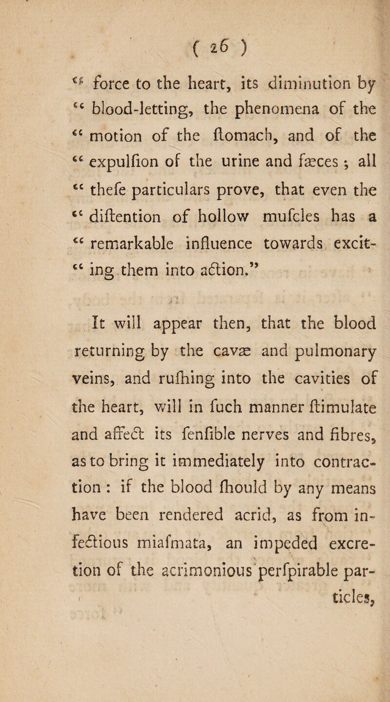** force to the heart, its diminution by ec blood-letting, the phenomena of the motion of the flomach, and of the expulfion of the urine and feces; all £C thefe particulars prove, that even the diftention of hollow mufcles has a remarkable influence towards excit- ing them into a£tion,” It will appear then, that the blood returning by the cavas and pulmonary veins, and rufhing into the cavities of the heart, will in fuch manner ftimulate and affedt its fenfible nerves and fibres, as to bring it immediately into contrac¬ tion : if the blood fhould by any means have been rendered acrid, as from in- fe&ious miafmata, an impeded excre- tion of the acrimonious perfpirable par¬ ticles,
