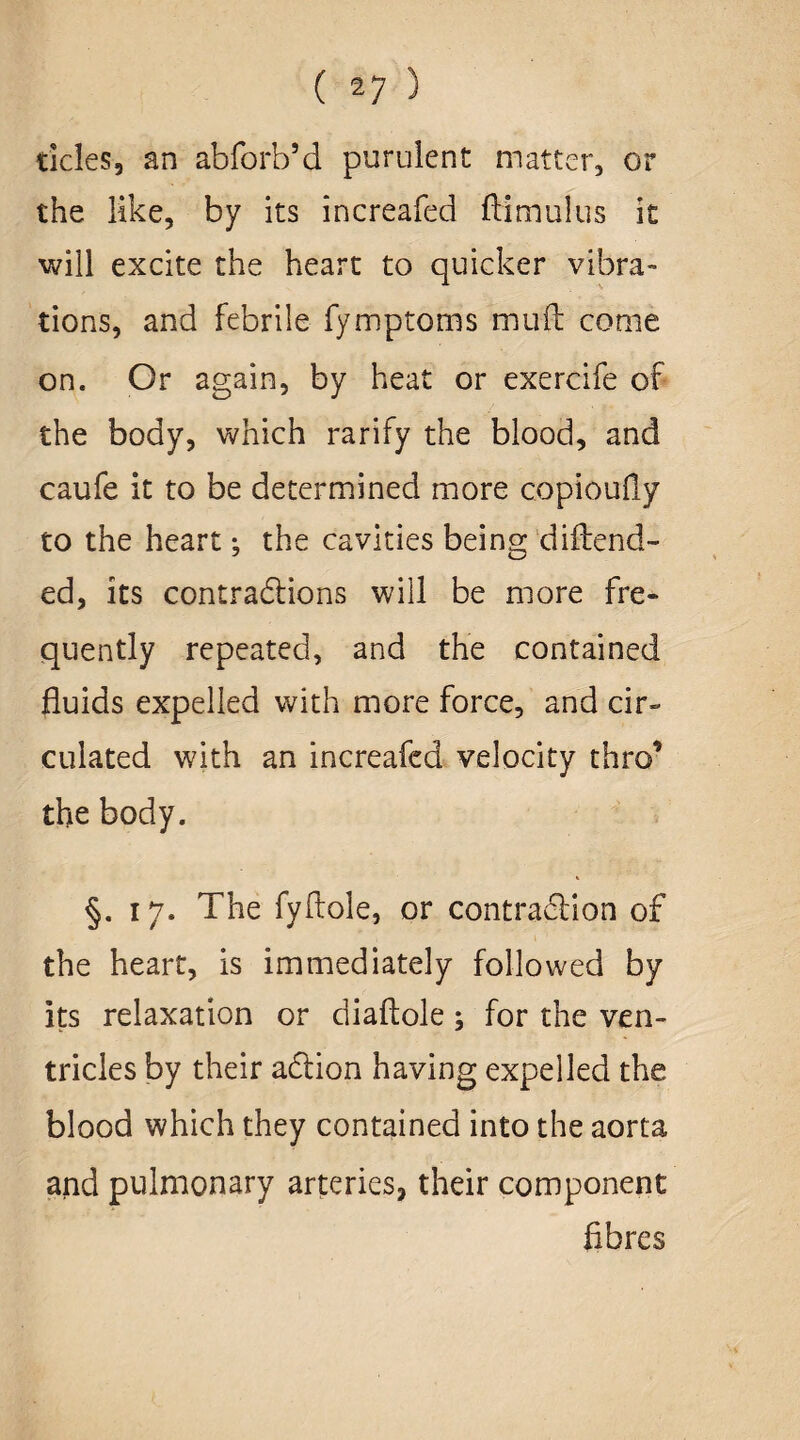 deles, an abforb’d purulent matter, or the like, by its increafed dim ulus it will excite the heart to quicker vibra¬ tions, and febrile fymptoms mud come on. Or again, by heat or exercife of the body, which rarify the blood, and caufe it to be determined more copioufly to the heart; the cavities being diftend- ed, its contractions will be more fre¬ quently repeated, and the contained fluids expelled with more force, and cir¬ culated with an increafed velocity thro’ the body. * §. 17. The fyftole, or contraction of the heart, is immediately followed by its relaxation or diaftole ; for the ven¬ tricles by their addon having expelled the. blood which they contained into the aorta and pulmonary arteries, their component fibres