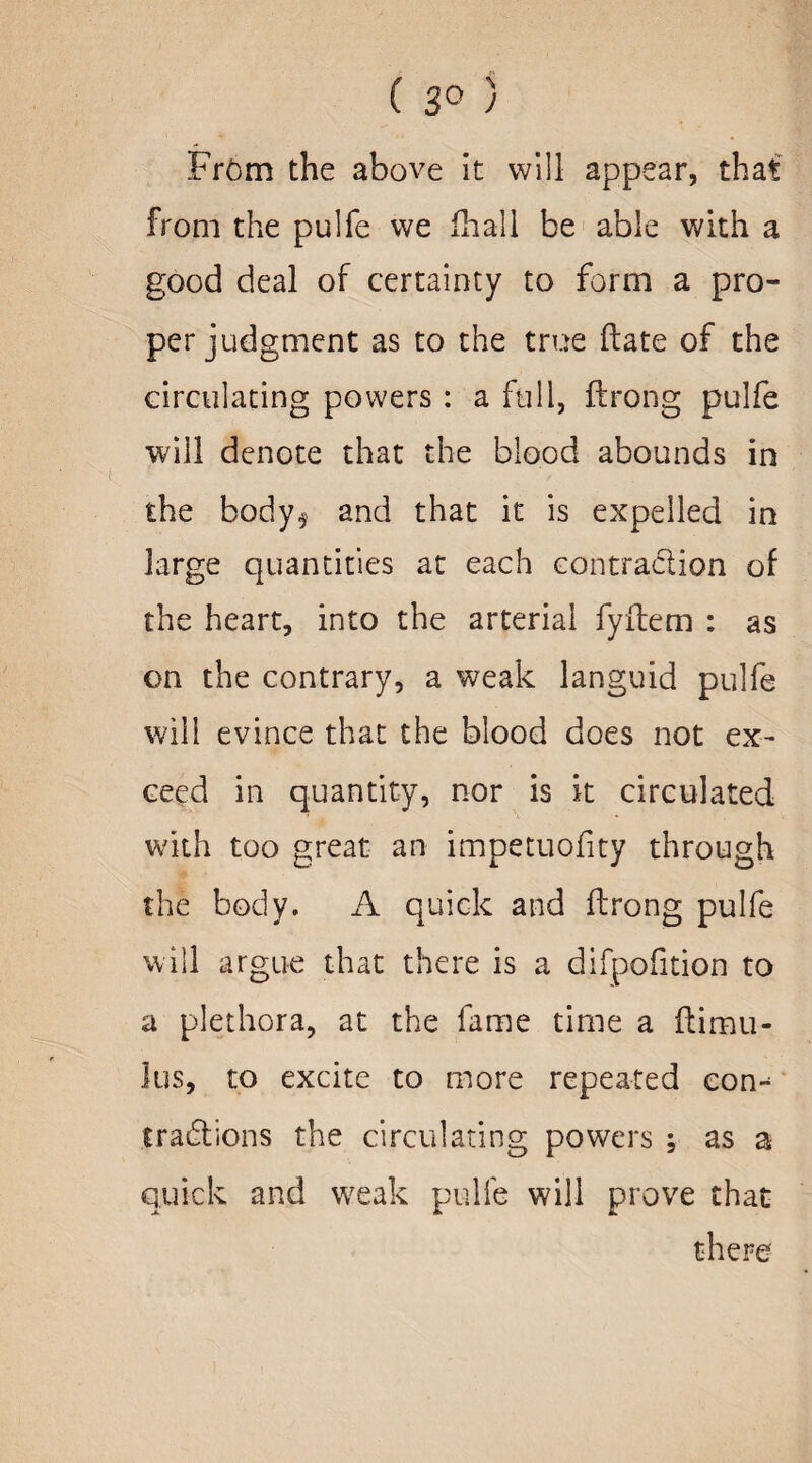 ( 3° ) From the above it will appear, that from the pulfe we fhall be able with a good deal of certainty to form a pro¬ per judgment as to the true ftate of the circulating powers : a full, ftrong pulfe wiil denote that the blood abounds in the body* and that it is expelled in large quantities at each contraction of the heart, into the arterial fyftem : as on the contrary, a weak languid pulfe will evince that the blood does not ex¬ ceed in quantity, nor is it circulated: with too great an impetuofity through the body. A quick and ftrong pulfe will argue that there is a difpofition to a plethora, at the fame time a ftimu- lus, to excite to more repeated com fractions the circulating powers ; as a quick and weak pulfe will prove that there