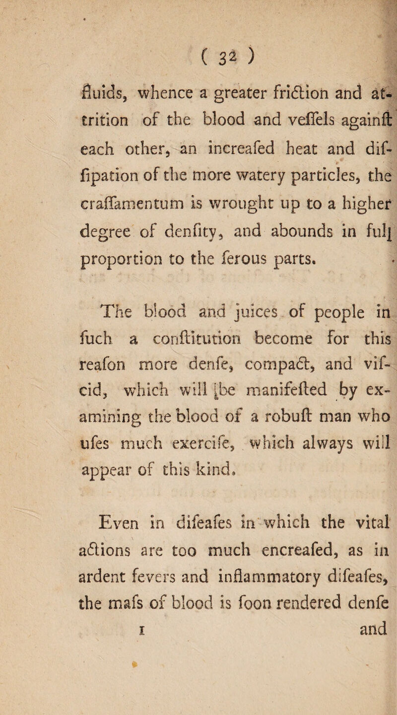 fluids, whence a greater fridtion and at- £rition of the blood and velTels againft each other* an increafed heat and dif- fipation of the more watery particles, the craffamentum is wrought up to a higher degree of denfity, and abounds in fulj proportion to the ferous parts. The blood and juices of people in fuch a conftitution become for this reafon more denfe, com pad:, and vif- cid, which will ^be manifefted by ex¬ amining the blood of a rebuff man who ufes much exercife, which always will appear of this kind. Even in difeafes in which the vital addons are too much encreafed, as in ardent fevers and inflammatory difeafes, the mafs of blood is foon rendered denfe i and