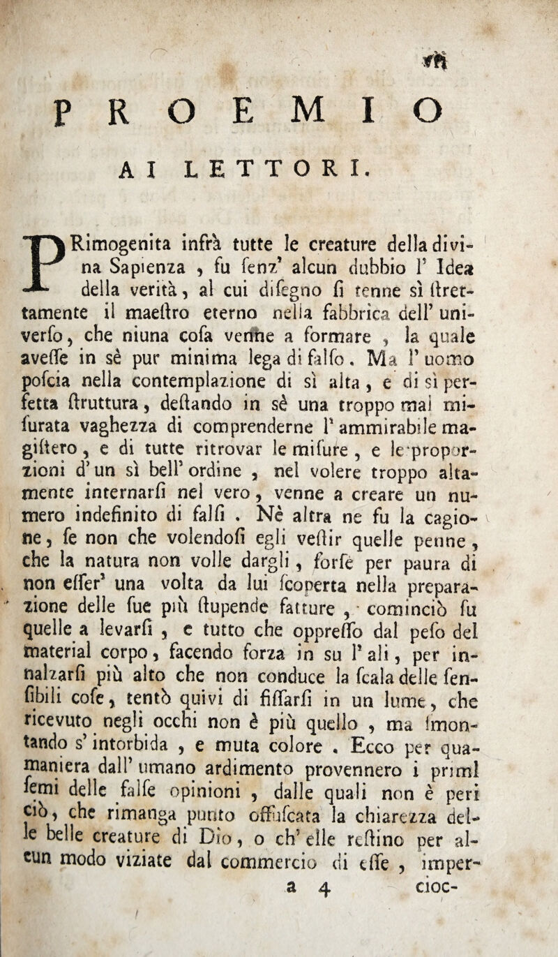 PROEMIO AI LETTORI. Rimogenita infra tutte le creature della divi¬ na Sapienza , fu fenz* alcun dubbio V Idea della verità, al cui difegno fi tenne sì firer- tamente il maeftro eterno nella fabbrica dell’ uni- verfo, che niuna cofa ventie a formare , la quale aveffe in se pur minima legadiffifo. Ma 1’ uomo pofcia nella contemplazione di sì alta , e di si per¬ fetta ftruttura, deftando in sè una troppo mai mi- furata vaghezza di comprenderne P ammirabile ma¬ gifiero , e di tutte ritrovar le mifure , e ^propor¬ zioni d’un sì bell’ordine , nel volere troppo alta¬ mente internarli nel vero, venne a creare un nu¬ mero indefinito di falfi . Nè altra ne fu la cagio¬ ne , fe non che volendoli egli vefiir quelle penne , che la natura non volle dargli, forfè per paura di non effer5 una volta da lui (coperta nella prepara- ' zione delle fue più ftupende fatture , ■ cominciò fu quelle a levarfi , e tutto che oppreflo dal pefo del tnaterial corpo, facendo forza in su P ali, per in- nalzarfi piu alto che non conduce la fcala delle fen¬ dili cofe, tentò quivi di fiffarfi in un lume, che ricevuto negli occhi non è più quello , ma imon- tando s’intorbida , e muta colore . Ecco per qua- maniera dall’ umano ardimento provennero i primi foni delle fa 1 fe opinioni , dalle quali non è peri ciò, che rimanga punto offufcata la chiarezza del¬ le belle creature di Dio, o ch’elle rcftino per al¬ cun modo viziate dal commercio di effe , imper-