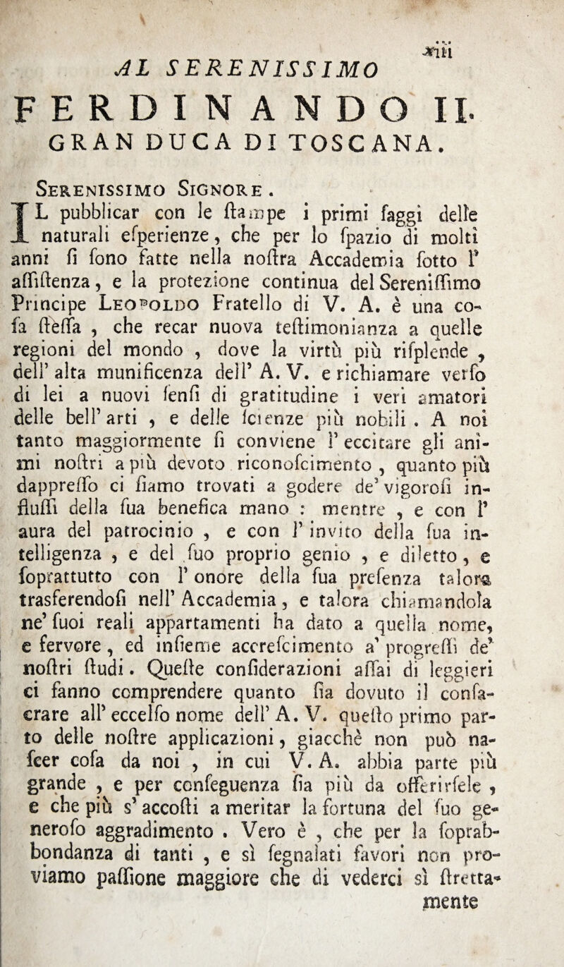 -*ÌH AL SERENISSIMO FERDINANDO II. GRAN DUCA Di TOSCANA. Serenissimo Signore. IL pubblicar con le (lampe i primi faggi delle naturali efperienze, che per lo fpazio di molti anni fi fono fatte nella noftra Accademia fotto T affillenza, e la protezione continua del Sereniffimo Principe Leopoldo Fratello di V. A. è una co- fa ftèffa , che recar nuova teftimonianza a quelle regioni del mondo , dove la virtù più rifplcnde , dell’ alta munificenza dell’ A. V. e richiamare verfo di lei a nuovi fenfi di gratitudine i veri amatori delle bell’arti , e delle faenze più nobili. A noi tanto maggiormente fi conviene F eccitare gli ani¬ mi noftri a più devoto riconofcimento , quanto più dappreffo ci liamo trovati a godere de’vigorolì in¬ fluii! della fua benefica mano : mentre , e con P aura del patrocinio , e con F invito della fua in¬ telligenza , e del fuo proprio genio , e diletto, e foprattutto con F onore della fua prefenza talora trasferendofi nell’ Accademia, e talora chiamandola ne’fuoi reali appartamenti ha dato a quella nome, e fervore , ed infieme accrefcimento a’ progredì de’ noftri (ludi. Quelle confiderazioni affai di leggieri ci fanno comprendere quanto fia dovuto il confa- crare all’eccelfo nome dell’A. V. quello primo par¬ to delle noflre applicazioni, giacché non può na- fcer cofa da noi , in cui V. A. abbia parte più grande ? e per confeguenza fia più da offerirfele , e che più s’ accolli a meritar la fortuna del fuo ge- nerofo aggradimento . Vero è , che per la foprab- bondanza di tanti , e sì fegnaìati favori non pro¬ viamo paffione maggiore che di vederci sì fìretta* mente