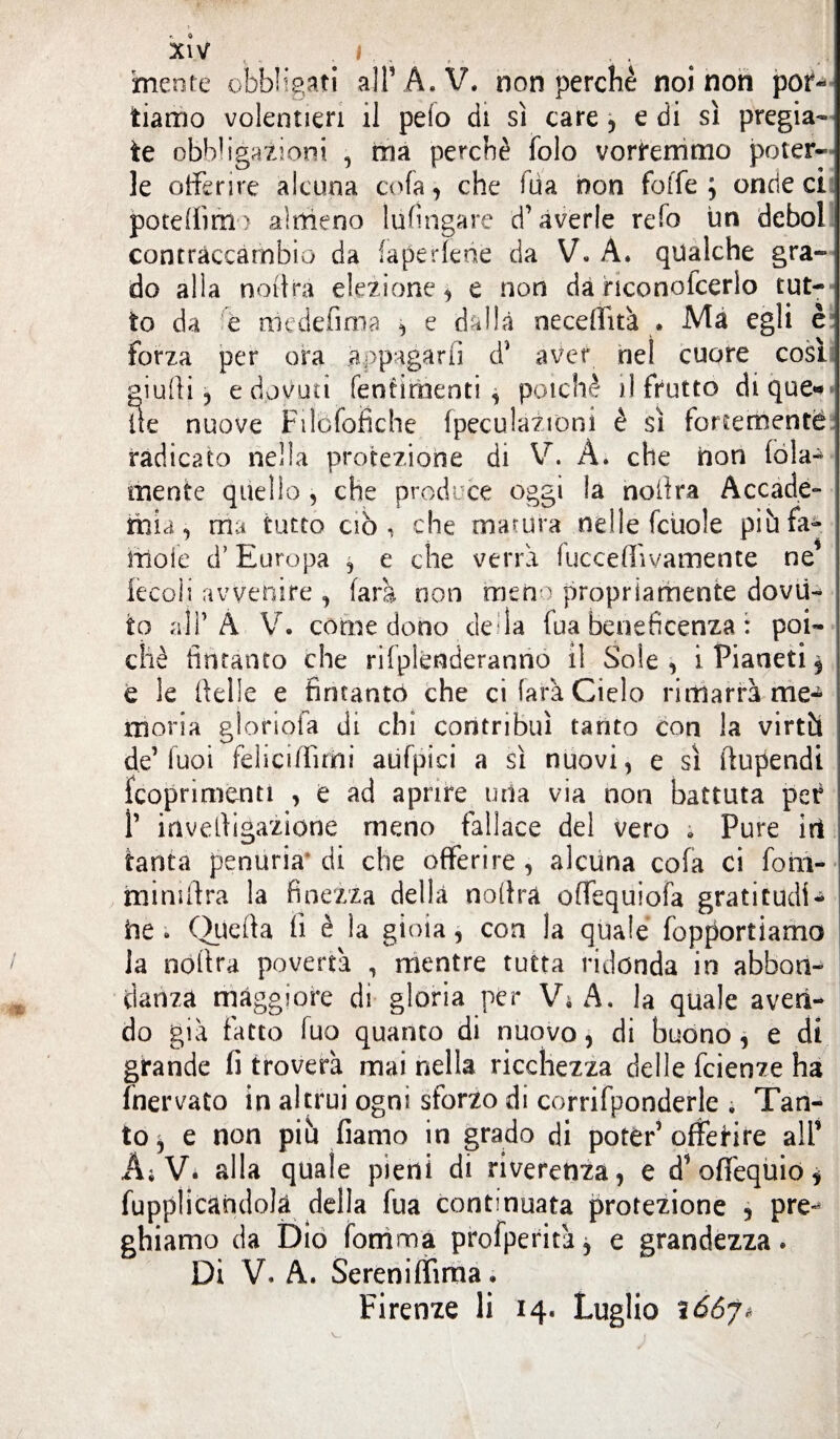 mente obbligati all1 A.V. non perchè noi non por* tiamo volentieri il pelo di sì care , e di sì pregia¬ te obbligazioni , ma perchè folo vorremmo poter» le offerire alcuna cola , che iua non foffe ; onde ci pote(iìm) almeno lu finga re d’averle refo un deboi contraccambio da faperfene da V. A. qualche gra¬ do alla nodra elezione, e non da hconofcerlo tut¬ to da e niedefima , e dalla neceffità . Ma egli è forza per ora .appagarli d* aver nel cuore cosi giudi ? e dovuti feotimenti , poiché il frutto di que¬ lle nuove Filòfbfiche fpeculazioni è sì fortemente radicato nella protezione di V. A. che non loia-4 mente quello , che produce oggi la nodra Accade- mia, ma tutto ciò, che matura nelle fcuole pih fa- moie d’Europa , e che verrà fucceflìvamente ne lecoli avvenire , farà non meno propriamente dovu¬ to all’À V. come dono della fua beneficenza : poi¬ ché (intanto che rifplenderanno il Sole, i Pianeti $ e le delle e fintante) che ci farà Cielo rimarrà me^ moria gloriola di chi contribuì tanto con la virtù de’fuoi felicifììrni aufpiei a sì nuovi, e sì ftupendi {coprimene , e ad aprire uria via non battuta per f invedigazione meno fallace del vero « Pure iri tanta penuria di che offerire, alcuna cola ci fom- mimdra la finezza della nodra offequiofa grati cucii - l he ; Quella lì è la gioia, con la quale fopportiamo la nodra povertà , mentre tutta ridonda in abbon¬ danza maggiore di gloria per Vi A. la quale aven¬ do già fatto fuo quanto di nuovo, di buono, e di grande fi troverà mai nella ricchezza delle feienze ha fnervato in altrui ogni sforzo di corrifponderle ; Tan¬ to^ e non più fiamo in grado di poter’offerire all’ Ai V. alla quale pieni di riverenza, e d’offequio* fupplicandolà della fua continuata protezione 5 pre¬ ghiamo da Dio fonima profperità, e grandezza* Di V. A. Sereniffima. Firenze li 14* Luglio ì66j*