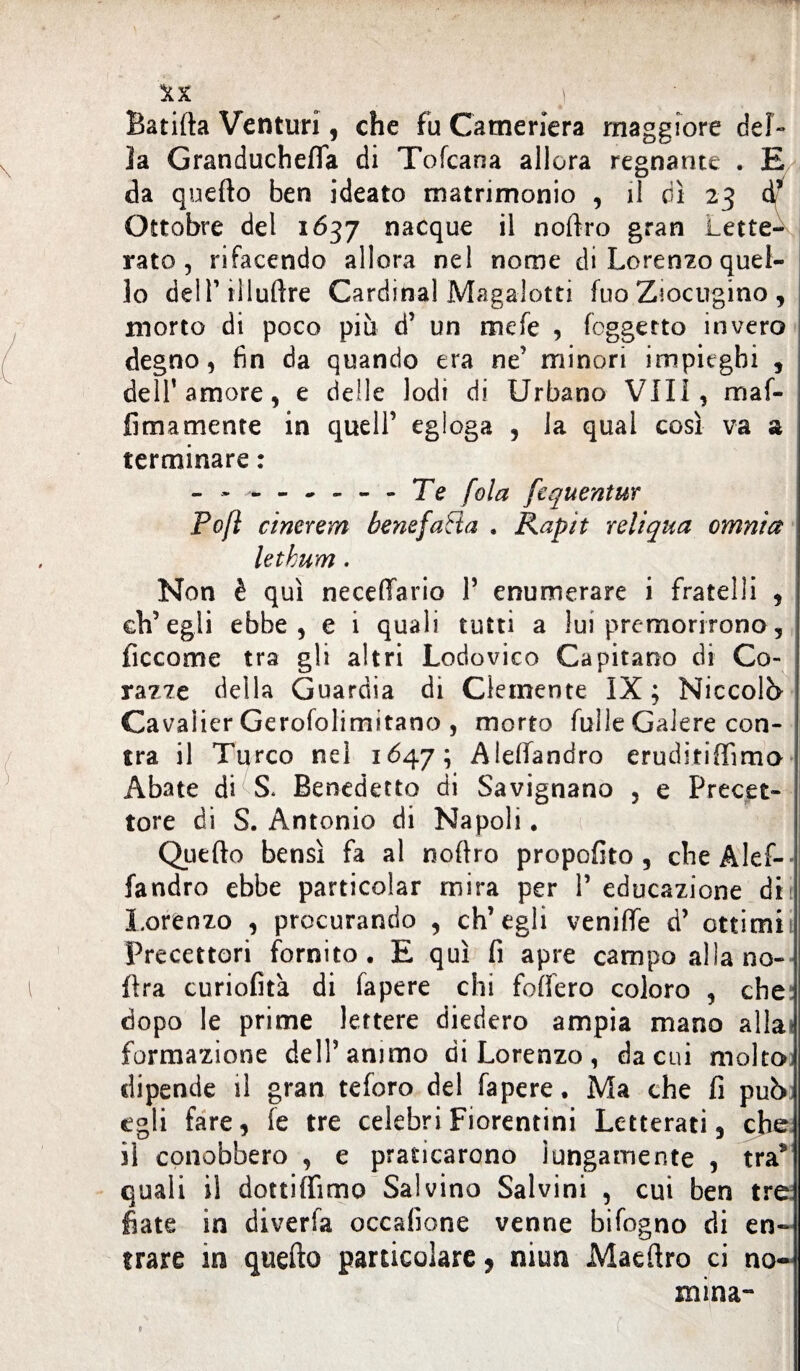 Batifta Venturi, che fu Cameriera maggiore del¬ la Granduchefla di Tofcana allora regnante . E da quefto ben ideato matrimonio , il dì 23 d* Ottobre del 1637 nacque il noftro gran Lette¬ rato, rifacendo allora nel nome di Lorenzo quel¬ lo del r illuftre Cardinal Magalotti fuo Ziocugino , morto di poco più d’ un mefe , fcggetto invero degno, fin da quando era ne’ minori impieghi , dell’amore, e delle lodi di Urbano Vili, m af¬ fi mamente in quell’ egloga , la qual così va a terminare : - - ~ Te fola [equentur Po fi cinerem benefafta . Rapìt reli qua omnia letkum. Non è qui neceffario P enumerare i fratelli , ch’egli ebbe, e i quali tutti a lui premorirono, ficcarne tra gli altri Lodovico Capitano di Co¬ razze della Guardia di Clemente IX; Niccolò Cavalier Gerofolimitano , morto Tulle Galere cen¬ tra il Turco nel 1647; Aleffandro eruditiffimo Abate di S* Benedetto di Savignano , e Precet¬ tore di S. Antonio di Napoli. Quefto bensì fa al noftro proposto , cheAlef-- fandro ebbe particolar mira per P educazione di Lorenzo , procurando , ch’egli venifte d’ ottimii Precettori fornito, E qui fi apre campo allano- ftra curiofità di fapere chi foffero coloro , che dopo le prime lettere diedero ampia mano alla formazione dell’animo di Lorenzo , da cui molto dipende il gran teforo del fapere. Ma che fi può egli fare, fe tre celebri Fiorentini Letterati, che il conobbero , e praticarono lungamente , tra9 quali il dottiffimo Salvino Salvini , cui ben tre fiate in diverfa occafione venne bifogno di en¬ trare in quefto particolare, niun Maeftro ci no¬ mina-