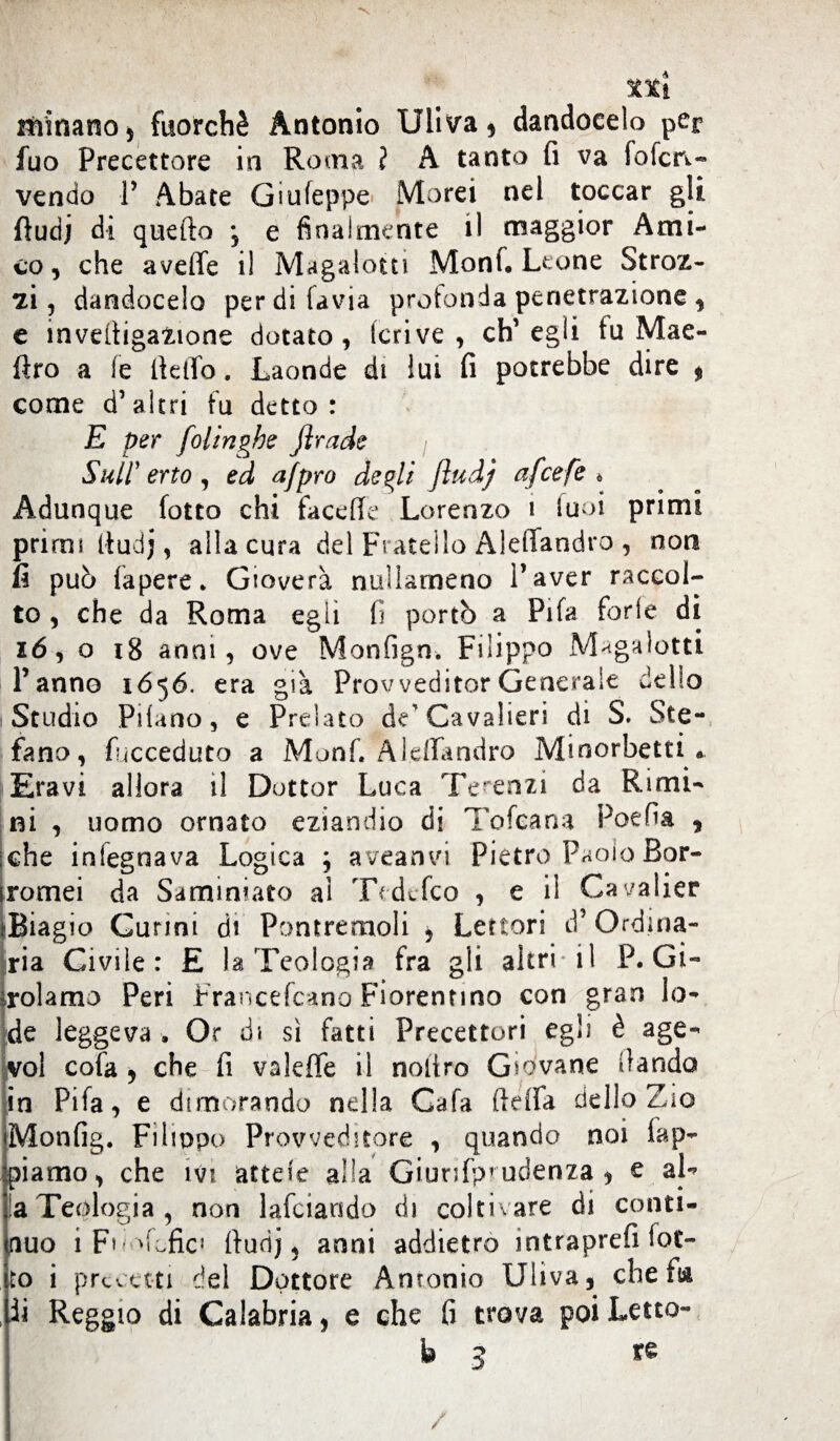 ttì itìinano, fuorché Antonio Uliva, dandocelo per fuo Precettore in Roma ? A tanto fi va fofcrv- vendo P Abate Giufeppe Morei nel toccar gli ftudj dì quello *, e finalmente il maggior Ami¬ co, che aveffe il Magalotti Monf. Leone Stroz¬ zi, dandocelo perdifavia protonda penetrazione , e inveltigaZione dotato, Ieri ve , ch’egli fu Mae- ftro a le fielTo. Laonde di lui fi potrebbe dire * come d’altri fu detto: E per foli righe firade Sull'erto , ed afpro degli fiud) afeefe * Adunque (otto chi facefie Lorenzo 1 luci primi primi Itudj, alla cura del Fratello Aidiandro , non fi può fapere. Gioverà nullameno l’aver raccol¬ to , che da Roma egli fi portò a Pifa ferie di 16, o 18 anni, ove Monfign. Filippo Magalotti Panno 1656. era già Provveditor Generale dello Studio Pilano, e Prelato de'Cavalieri di S. Ste¬ fano, fucceduto a Monf. A Iella ndro Minorbetti. Eravi allora il Dottor Luca Te'enzi da Rimi¬ ni , uomo ornato eziandio di Tofcana Poefia , :che infegnava Logica ; aveanvi Pietro Paolo Bor- romei da Saminiato ai Tedcfco , e il Cavalier »Biag io Cunni di Pontremoli , Lettori d’Ordina¬ ria Civile: E la Teologia fra gli altri il P. Gi¬ rolamo Peri Francefcano Fiorentino con gran lo¬ de leggeva . Or di si fatti Precettori egli è age- voi cofa , che fi valeffe i! noliro Giovane dando in Pifa, e dimorando nella Cafa fidfa dello Zio Monfig. Filippo Provveditore , quando noi lap¬ piamo, che imi anele alia Giunfp’ udenza , e al- la Teologia , non lafciando di coltivare di conti¬ guo i Fo ^tofic1 (lurìj, anni addietro intraprefi lot¬ to i precetti del Dottore Antonio Uliva, che fa ,ii Reggio di Calabria, e che fi trova poi Letto- fa 3 re