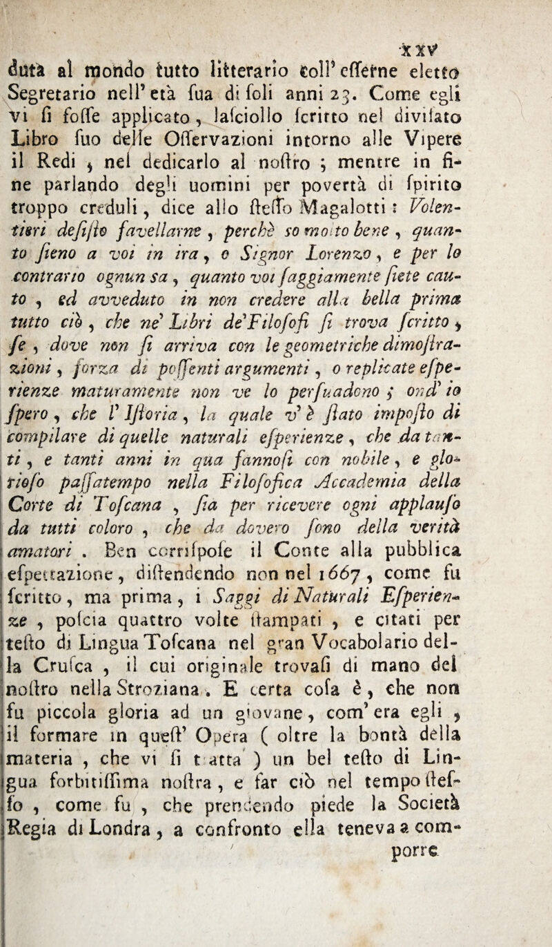 dutà al mondo tutto liberarlo eolPcfletne eletto Segretario nell’età fua di foli anni 23. Come egli vi fi foffe applicato, lalciolIo Icrirto nel divii&to Libro fuo delie Oilervazioni intorno alle Vipere il Redi $ nei dedicarlo al noftro ; mentre in fi¬ ne parlando degli uomini per povertà di fpirito troppo creduli, dice allo ftelfo Magalotti : Volen¬ tieri defijto favellarne , perchè so motto bene , quan¬ to fieno a voi in ira, e Signor Lorenzo, e per lo contrario ognun sa , quanto voi faggiamente fitte cau¬ to , ed avveduto in non credere alla bella prima tutto ciò , che ne Libri de Filo lofi fi trova fcritto , fe , dove non fi arriva con le geometriche dimofira- zioni , forza di po[feriti argumenti , 0 replicate efpe- r lenze maturamente non ve lo per fu a deno 3 ondi! io fpero, che V IJìoria, la quale v è flato impojlo di compilare di quelle naturali efperienze, che da ton¬ ti , e tanti anni in qua fanno fi con nobile, e glo- \riofo pajfatempo nella Filofofica Accademia della Corte di Tofana 9 fia per ricevere ogni applaufo da tutti coloro , che da do vero fono della verità 'amatori . Ben corrifpole il Conte alla pubblica j efpetraxione, difendendo non nel 1667, come fu ; fcritto, ma prima, i Saggi di Naturali Efperien- %e , pofeia quattro volte ftampati , e citati per tefto di Lingua Tofcana nel gran Vocabolario del¬ i-la Crufca , i! cui originale trovali di mano del noftro nella Stroziana . E certa cola è, che non fu piccola gloria ad un giovane, com’era egli , il formare in queft’ Opera ( oltre la bontà della imateria , che vi fi t atta ) un bel tefto di Lin- jgua forbuiffìma noftra , e far ciò nel tempo ftef- fo , come fu , che prendendo piede la Società jRegia di Londra , a confronto ella teneva a com- ' porre