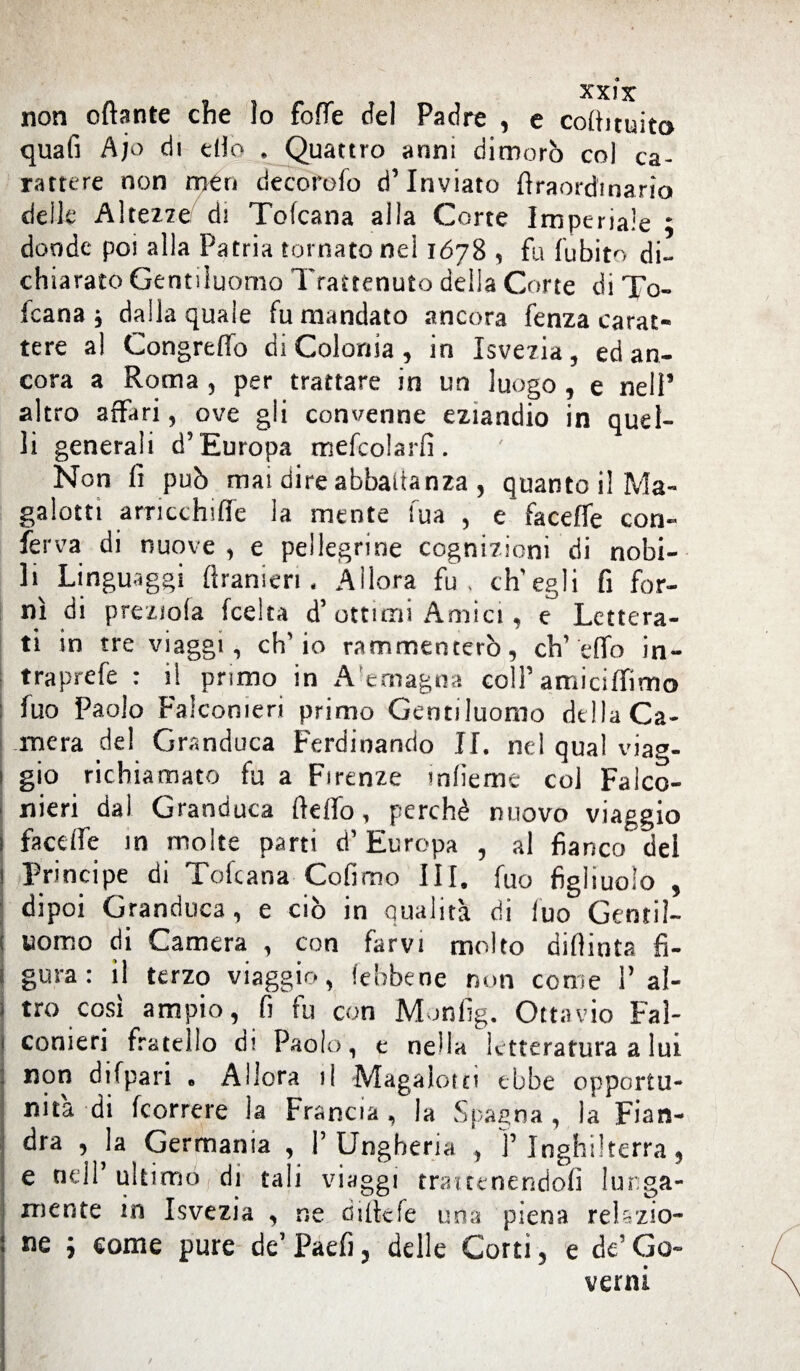 non ottante che lo fotte del Padre , e cottituita quafi Ajo di etto . Quattro anni dimorò col ca¬ rattere non meri decorefo d’inviato flraordinario delle Altezze/ di Tofcana alla Corte Imperiale ; donde poi alla Patria tornato nel 1678 , fu fubito di¬ chiarato Gentiluomo Trattenuto della Corte di To¬ fcana j dalla quale fu mandato ancora fenza carat¬ tere al Congreffo di Colonia , in Isvezia , ed an¬ cora a Roma , per trattare in un luogo , e nell’ altro affari, ove gli convenne eziandio in quel¬ li generali d’Europa mefcolarfì. Non fi può mai dire abbaltanza , quanto il Ma¬ galotti arricchifie la mente fua , e faceffe con¬ ferva di nuove , e pellegrine cognizioni di nobi¬ li Linguaggi (Lanieri. Allora fu. ch'egli fi for¬ nì di preziofa (celta d’ottimi Amici, e Lettera¬ ti in tre viaggi, ch'io rammenterò, ch’etto in- traprefe : il primo in A'emagna coll’amiciffimo : fuo Paolo Falconieri primo Gentiluomo della Ca¬ mera del Granduca Ferdinando II. nel qual viag- ) gio richiamato fu a Firenze infieme co] Falco¬ nieri dal Granduca fletto, perchè nuovo viaggio 1 facdfe in molte parti d’Europa , al fianco del i Principe di Tofcana Co fimo III. fuo figliuolo , dipoi Granduca, e ciò in qualità di fuo Gentil¬ uomo di Camera , con farvi molto diflinta fi- J gora: il terzo viaggio, (ebbene non come V al- 1 tro così ampio, fi fu con Monfig. Ottavio Fal¬ conieri fratello di Paolo , e nella letteratura a lui non difpari • Allora il Maga lotti ebbe opportu¬ nità di (correre la Francia, la Spagna , la Fian¬ dra , h Germania , l’Ungheria , l’Inghilterra, e nell’ ultimo di tali viaggi trattenendoli lunga¬ mente in Isvezia , ne ciittcfe una piena relazio¬ ne ; come pure de’ Faefi, delle Corti 5 e de’ Go¬ verni