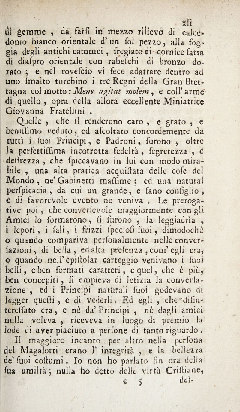 x\i oi gemme , dà farli in mezzo rilievo di calce* donio bianco orientale d* un fol pezzo, alla fog¬ gia degli antichi cammei , fregiatoci cornice fatta di diafpro orientale con rabeichi di bronzo do¬ rato j e nel rovefeio vi fece adattare dentro ad uno irnalto turchino i tre Regni della Gran Bret¬ tagna col motto : Mens agitat molem, e colf arme di quello , opra della allora eccellente Miniatrice Giovanna Fratellini . Quelle , che il renderono caro , e grato , e bemilimo veduto, ed afcoltato concordemente da tutti i fuoi Principi 5 e Padroni, furono , oltre la perfettiffima incorrotta fedeltà , fegretezza , e deprezza , che (piccavano in lui con modo mira¬ bile , una alta pratica acquietata delle cofe del Mondo , ne’Gabinetti maffime ; ed una naturai perlpieacia , da cui un grande, e fano configli© , e di favorevole evento ne veniva * Le preroga- tive poi, che convenevole maggiormente con gli Amici lo formarono, fi furono , la leggiadrìa , i lepori, i (ali, i frizzi fpeciofi Tuoi, dimodoché o quando compariva perfonalmente nelle conver- fazioni, di bella, ed alta prefenza , confi egli era, o quando neifepiftolar carteggio venivano i fuoi belli, e ben formati caratteri, eque!, che è più, ben concepiti, fi empieva di letizia la conven¬ zione , ed i Principi naturali fuoi godevano di legger quelli, e di vederli. Ed egli , che^difim tereffato era, e nè da5 Principi , nè dagli amici nulla voleva , riceveva in luogo di premio la lode di aver piaciuto a per Ione di tanto riguardo . Il maggiore incanto per altro nella perfona del Magalotti erano V integrità , e la bellezza de’ fuoi coftumi. Io non ho parlato fin ora della fua umiltà ; nulla ho detto delle virtù Crifiiane* (