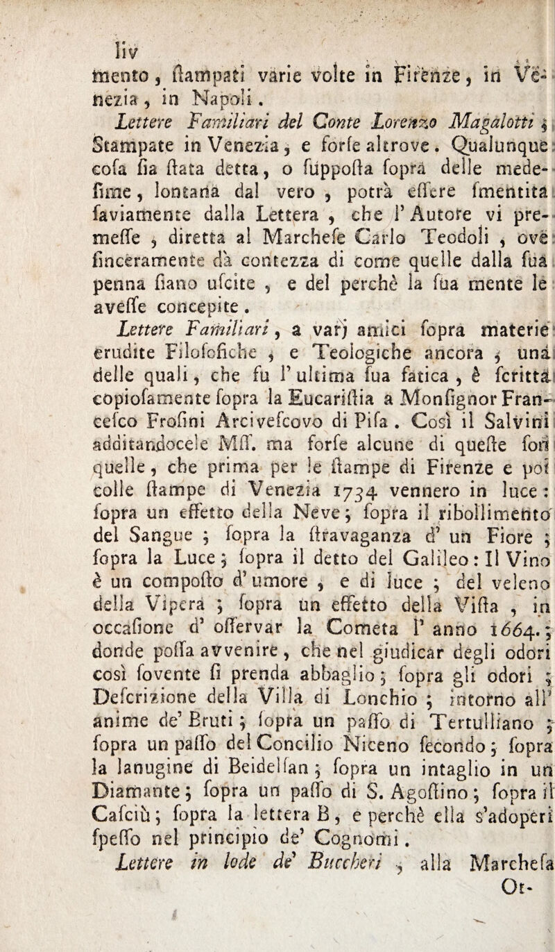 incuto 5 nèzia , in Napoli. Lettere Familiari del Come Lorenzo Magalotti ; Stampate in Venezia , e forfè altrove. Qualunque cofa fia fiata detta, o fuppofia fopra delle mede- fune , lontana dal vero , potrà effere (mentita fa via mence dalla Lettera , che 1’ Autore vi pre- meffe ; diretta a! Marchefe Carlo Teodoli , ove fincèramente dà contezza di come quelle dalla fuà penna fiano ufcite , e del perchè la fua mente le aveffe concepite. Lettere Familiari, a vafj amici fopra materie erudite Ftlofofiche , e Teologiche ancora , una delle quali, che fu T ultima fua fatica, è fcrittà coptamente fopra la Eucariftia a MonfignorFran- cefco Frofini Àrcivefcovo di Fifa . Così il Salvinì additandocele MiT. ma forfè alcune di quelle fori quelle, che prima per le (lampe di Firenze e poi colle (lampe di Venezia 1734 vennero in luce : fopra un effetto della Neve; fopra il ribollimento del Sangue ; fopra la (iravaganza d3 un Fiore ; fopra la Luce; fopra il detto dei Galileo : Il Vino è un compatto d’umore , e di luce ; del veleno della Vipera ; (opra un effetto della Vida , in occafione d5 ortervar la Cometa Tanno 1664.; donde porta avvenire , che nel giudicar degli odori così fovente fi prenda abbaglio; fopra gli odori ; Deformane della Villa di tonchio ; intorno all3 anime de’ Bruti ; (opra un parto di Tertulliano ; fopra un palio del Concilio Niteno fecondo ; fopra la lanugine di Beidelfan; fopra un intaglio in un Diamante; fopra un parto di S. Agofiino; fopra il Cafcìù; fopra la lettera B, e perchè ella s’adopérì fpeflb nel principio de3 Cognomi. Lettere in lode de' Buccheri alla Marchefa Ot- rtampati varie volte in Firenze, in Ve-