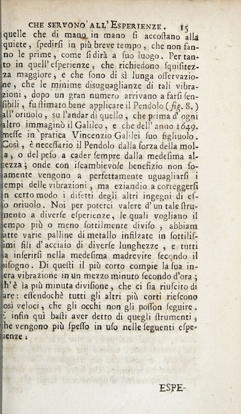 ; quelle che (fiumana in mano fi accodano alta quiete, fpedirfi in più breve tempo , che non fan¬ no le prime, come fi dirà a fuo luogo. Pertan¬ to in quell’efperienze, che richiedono fquifitez- za maggiore, e che fono di sì lunga onervazio¬ ne , che le minime disuguaglianze di tali vibra- izioni, dopo un gran numero arrivano a farli fen- Ifibili, fu dim ato bene applicare il Pendolo (fig. 8. ) • all’ oriuoio , su Paridar di quello , che p ima di* ogni >akrc> immaginò il Galileo , e che delP anno 1649, fmeffe in pratica Vincenzio GaMei fuo figliuolo, iZosì, è neceffario il Pendolo dalla forza della mol- a5 o del pefo a cader fempre dalla medefima al- Kezza ; onde con ifcambievo/e benefizio non fo- tamente vengono a perfettamente uguagliarfi i i:empi delle vibrazioni , ma eziandio a correggerli |n certo modo i ^difetti degli altri ingegni di ef- |o oriuoio. Noi per poterci valere d> un tale fini¬ mento a divede efperienze, le quali vogliano i! Ìempo piò o meno fottilmente divifo , abbiam atte varie palline di metallo infilzate in fottilif- imi fili d’acciaio di diverfe lunghezze , e tutti la inlerirfi nella medefima madrevite fecondo il infogno. Di quelli il più corto compie là Tua. in- Ìera vibrazione in Un mezzo minuto fecondo d’ora ; h’è la piò minuta divifione, che ci fia riufcitodi are: effendochè tutti gli altri piò corti riefcono osi veloci, che gii occhi non gli pofibn feguire. ^ infin qui balli aver detto di quegli ftrumenti f he vengono piò fpefib in ufo nelle feguenti efpe* lenze 4 . v ri: ^ ' ESPE