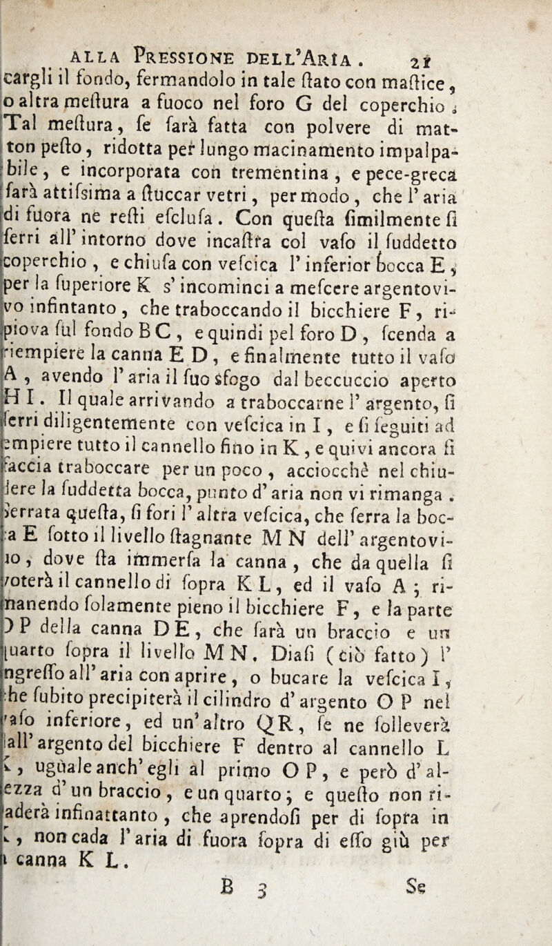 eargli il fondo, fermandolo in tale (iato con mafiice , o altra meftura a fuoco nel foro G del coperchio A Tal meftura, fe farà fatta con polvere di mat« ton pefto, ridotta per lungo macinamento impalpa¬ bile , e incorporata con trementina, e pece-greca fara attifsima a Cuccar vetri, per modo, che Paria di fiorarne refti efclufa. Con quella fimilmentefi ferri all intorno dove mcaftfa col vafo il fuddetto scoperchio , e chiufa con vefcica P inferior bocca E , per 1 a fuperiore K s’incominci a mefcere argentovi¬ vo infintanto, che traboccando il bicchiere F5 ri- .piova fui fondo B C , e quindi pel foro D , fcenda a iriempierè la canna ED, e finalmente tutto il vafo A, avendo P aria il fuo sfogo dal beccuccio aperto H I. Il quale arrivando a traboccarne P argento, fi lerri diligentemente con vefcica in I, e fi legniti ad empiere tutto il cannello fino in K , e quivi ancora fi 'accia traboccare per un poco , acciocché nel chiu- ìere !a fuddetta bocca, punto d’aria non vi rimanga . ierrata quella, fi fori P altra vefcica, che ferra la hoc- :a E fotto il livello ftagnante MN delP argentovi- io, dove Ha immerfa la canna, che da quella fi noterà il cannello di fopra KL, ed il vafo A; ri- nanendo folamente pieno il bicchiere F, e la parte )P deila canna DE, che farà un braccio e un [uarto fopra il livello MN, Diali (ciò fatto) P ngrefio all aria con aprire , o bucare la vefcica I, thè fubito precipiterà il cilindro d’argento GP nel 'aio inferiore, ed un’altro QR, fe ne foilever?, ìall argento del bicchiere F dentro al cannello L uguale anch’egli al primo OP, e però d’ al- ezza d un braccio , e un quarto; e quello non ri - Raderà infinattanto , che aprendoli per di fopra in , non cada Paria di fuora fopra di elfo giù per i canna K L.