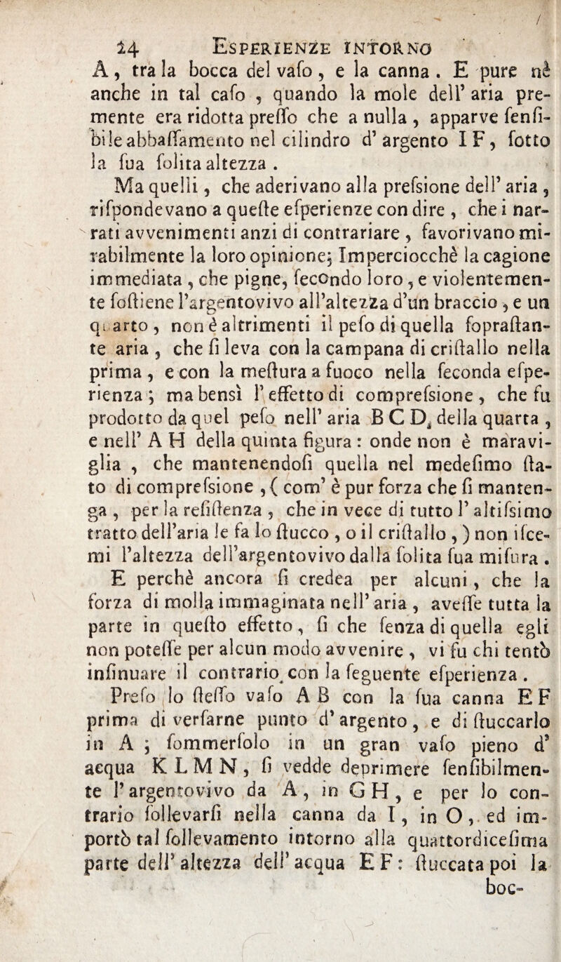 / 14 Esperienze intorno A, tra la bocca del vafo, e la canna . E pure nè anche in tal cafo 5 quando la mole dell’ aria pre¬ mente era ridotta pretto che a nulla , apparve fenfi- bi!e abbaffamento nel cilindro d’argento IF, fotto la fua folita altezza . Ma quelli, che aderivano alla prefsione dell’ aria , rifpondevano a quefte efperienze con dire , che i nar- v rati avvenimenti anzi di contrariare , favorivano mi¬ rabilmente la loro opinione; Imperciocché la cagione immediata , che pigne, fecondo loro, e violentemen¬ te folliene Pargentovivo all’altezza d’un braccio -, e un quarto, non é altrimenti il pefo di quella fopraftan- te aria, che fi leva con la campana di criftallo nella prima, e con la meflura a fuoco nella feconda efpe- rienza ; ma bensì l’effetto di comprefsione , che fu prodotto da quel pefo nell’aria B C D* della quarta , e nell’ A H della quinta figura : onde non è maravi¬ glia , che mantenendofi quella nel medefimo fia¬ to di comprefsione , { com’ è pur forza che fi manten¬ ga , per la refiflenza , che in vece di tutto P altifsimo tratto dell’aria le fa lo fiucco , o il criftallo , ) non i(ce¬ rni l’altezza dell’argentovivo dalla folita fua mifura . E perchè ancora fi credea per alcuni, che la forza di molla immaginata nell’aria , avefie tutta la parte in quefto effetto, fi che fenza di quella egli non potèfte per alcun modo avvenire , vi fu chi tentò infinuare il contrario con la feguente efperienza . Prefo lo (letto vafo AB con la fua canna EF prima di verfarne punto d’argento, e di fioccarlo in A -, fommerfolo in un gran vafo pieno d3 aequa K L M N , fi vedde deprimere fenfibilmen- te Pargentovivo da A , in G H, e per lo con¬ trario follevarfi nella canna da I, in O, ed im¬ portò tal follevamento intorno alla quattordicefima parte dell’altezza dell’acqua EF: fiuccata poi la boc-