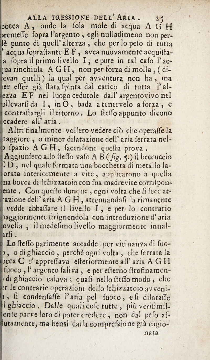 bocca A , onde la fola mole di acqua A G H >remeffe fopra l’argento , egli nulladimeno non per- lè punto di quell’ altezza, che perlopefo di tutta * acqua fopraftante E F , avea nuovamente acquifta- a fopra il primo livello I; e pure in tal cafo I5ac- |ua rinchiufa AGH, non per forza di molla , ( di- evan quelli) la qual per avventura non ha, ma >er effer già fiata fpinta dal carico di tutta Fal- ezza EF nel luogo cedutole dall’argentovivo nel ollevarfida I, inO, bada atenervelo a forza, e concraftargli il ritorno. Lo fteffoappunto dicono Ìccadere all’ aria. Altri finalmente vollero vedere ciò che operaffe la maggiore , o minor dilatazione dell5 aria ferrata nel- ) fpazio AGH, facendone quefta prova • Aggiunferoallo fteffo vafo A B (fig. 5.)1 il beccuccio 0 D , nel quale fermata una bocchetta di metallo la- lorata interiormente a vite, applicarono a quella cna bocca di fchizzatoiòcon fua madrevite corrifpon- >ente . Con quefto dunque , ogni volta che fi fece ae¬ razione dell5 aria AGH, attenuandofi la rimanente ij vedde abballare fi livello I , e per lo contrario Maggiormente ftrignendola con introduzione d5 aria novella , il medefimo livello maggiormente innal- farli . 0 Lo fteffo parimente accadde per vicinanza di fuo* fc, odigli laccio , perchè ogni volta , che ferrata la rocca C s5 appreffava efteriormente ali5 aria AGH |j fuoco , l5 argento faliva , e per efterno ftrofinamen- > di ghiaccio calava; quali nello fteffo modo, che pr le contrarie operazioni dello fchizzatoio avveni¬ ri > fi condenfaffe l'aria pel fuoco, e fi diiataffe 1 ghiaccio . Dalle quali cole tutte , più veri firn fi- lente parve loro di poter credere , non dal pefo ar¬ gutamente, ma bensì dalla comprefsione già cagio¬ nata