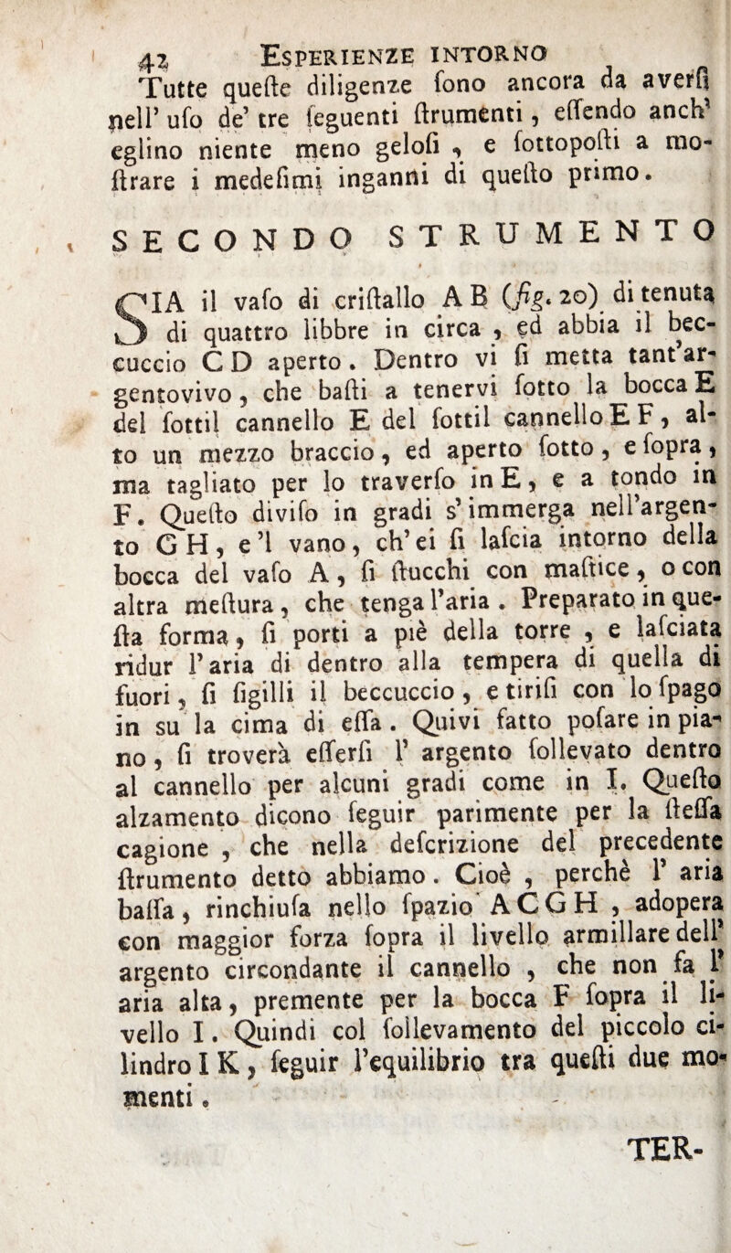 Tutte quefte diligenze fono ancora da averli nell’ ufo de’ tre (eguenti ftrumenti , elfendo anch^ eglino niente meno gelofi ^ e (ottopodi a ino¬ ltrare i medefimi inganni di quello primo. SECONDO STRUMENTO $ • il vafo di criftallo AB 20) di tenut^ di quattro libbre in circa 1 ed abbia il bec¬ cuccio CD aperto. Dentro vi fi metta tant’ar- gentovivo , che balli a tenervi lotto la bocca E del fottìi cannello E del fottil cannelloEF, al¬ to un mezzo braccio, ed aperto lotto , e lopra, ma tagliato per lo traverlo in E, e a tondo in F. Quello divilo in gradi s’immerga nell’argen¬ to GH, e’1 vano, ch’ei fi lafcia intorno della bocca del vaio A, fi IVucchi con maftice, 0 con altra mellura, che tenga l’aria . Preparato in que¬ lla forma, fi porti a piè della torre , e lafciata ridur l’aria di dentro alla tempera di quella di fuori, fi figilli il beccuccio, e ti rifi con lo lpago in su la cima di efla. Quivi fatto polare in pia¬ no , fi troverà efferfi 1’ argento lolleyato dentro al cannello per alcuni gradi come in I. Quello alzamento dicono feguir parimente per la rtefla cagione , che nella defcrizione del precedente flrumento detto abbiamo. Cioè , perchè 1’ aria balla, rinchiufa nello fpazio ACGH , adopera con maggior forza lopra il livello armillare dell* argento circondante il cannello , che non fa 1* aria alta, premente per la bocca F lopra il li¬ vello I. Quindi col foilevamento del piccolo ci¬ lindro IK, feguir l’equilibrio tra quelli due mo¬ menti . TER-