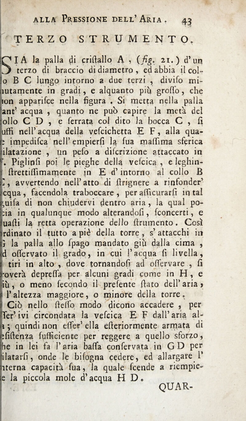 TERZO STRUMENTO. a. - ì- - » ' ' •~1' ** ‘.V *» SIA la palla di criftallo A , (fig. 21.) d’un terzo di braccio di diametro, ed abbia il co!- o B C lungo intorno a due terzi , divifo rni- lutamente in gradi, e alquanto piu groffo, che jon apparifce nella figura . Si metta nella palla ant’ acqua , quanto ne può capire la meta del [olio C D , e ferrata col dito Ja bocca C , fi uffi nell’acqua della vefcichetta E F, alla qua- b impedifca nell’empierli la fua maffima sferica dilatazione , un pefo a difcrizione attaccato in Pigliti fi poi le pieghe della vefcica , e leghin- firettiffimamente in E d’intorno al collo B V .. r ' < avvertendo nell’atto di firigoere a rinfonder^ equa, facendola traboccare, per afficurarfi in tal tuffa di non chiudervi dentro aria , la qual po- pia in qualunque modo alterandoli, (concerti, e Iuafii la retta operazione dello finimento. Così rdinato il tutto a piè della torre, s’attacchi iti ì la palla allo fpago mandato giu dalia cima , d oflèrvato il grado, in cui l’acqua fi livella, tiri in alto , dove tornandofi ad offervare , fi *overà depreffa per alcuni gradi come in H, e iù, o meno fecondo il prefente fiato dell* aria 1 11’altezza maggiore, o minore della torre» Ciò nello fteffo modo dicono accadere , per Ter’ivi circondata la vefcica E F dall’aria al- ì > -i * /■* * * * * * » * ì; quindi non effer’ella efteriormente armata di Ìfiftenza (ufficiente per reggere a quello sforzo, e in lei fa l’aria baffa confervata in G D per latarfi, onde le bifogna cedere, ed allargare T terna capacità fua, la quale feende a riempie- la piccola mole d’acqua H D« QUAR-