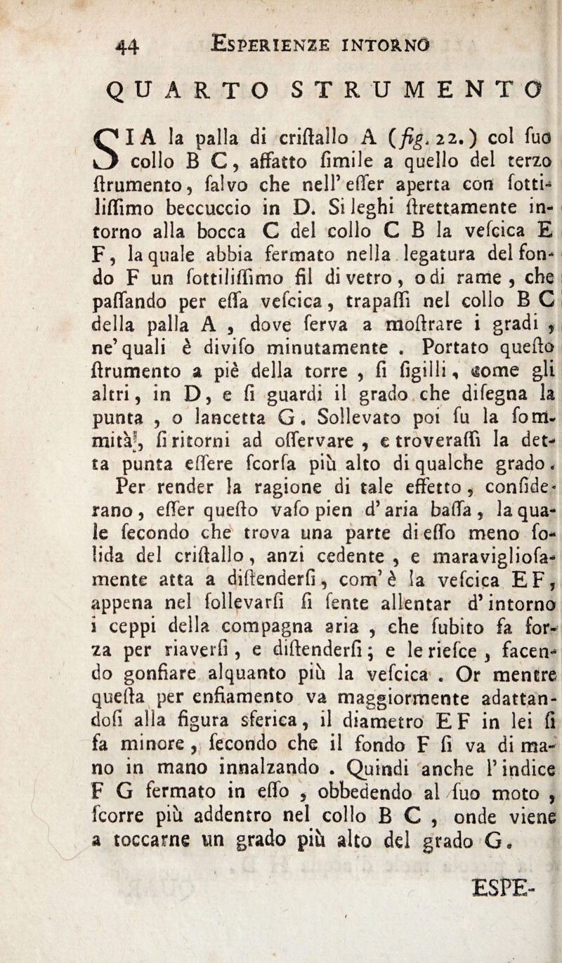 QUARTO STRUMENTO I A la palla di criftalìo A (fig.zz.) col fuo o collo B C, affatto fimile a quello del terzo frumento, falvo che nell’effer aperta con fotti» liffimo beccuccio in D. Si leghi flrettamente in¬ torno alla bocca C del collo C B la vefcica E F, la quale abbia fermato nella legatura del fon¬ do F un fottiliffimo fil di vetro, odi rame, che paffando per effa vefcica, trapaffi nel collo B C della palla A , dove ferva a moflrare i gradi , ne’quali è divifo minutamente . Portato queflo {frumento a piè della torre , fi figilli ^ome gli altri, in D, e fi guardi il grado che difegna la punta , o lancetta G* Sollevato poi fu la foni, mitàj, fi ritorni ad offervare , e troverà® la det¬ ta punta effere fcorfa più alto di qualche grado, Per render la ragione di tale effetto, confide* rano , effer quello vafo pien d’aria baila , la qua¬ le fecondo che trova una parte di effo meno fo- fida del criftallo, anzi cedente, e maravigliofa- mente atta a difenderli, com’è la vefcica EF, appena nel follevarfi fi fente allentar d’intorno i ceppi della compagna aria , che fubito fa for¬ za per riaverfi , e diftenderfi ; e le riefce , facen¬ do gonfiare alquanto più la vefcica . Or mentre quella per enfiamento va maggiormente adattan¬ do fi alla figura sferica, il diametro EF in lei fi fa minore , fecondo che il fondo F fi va di ma¬ no in mano innalzando . Quindi anche l’indice F G fermato in effo , obbedendo ai /fuo moto , fcorre più addentro nel collo B C , onde viene a toccarne un grado più alto del grado G, ESPE-