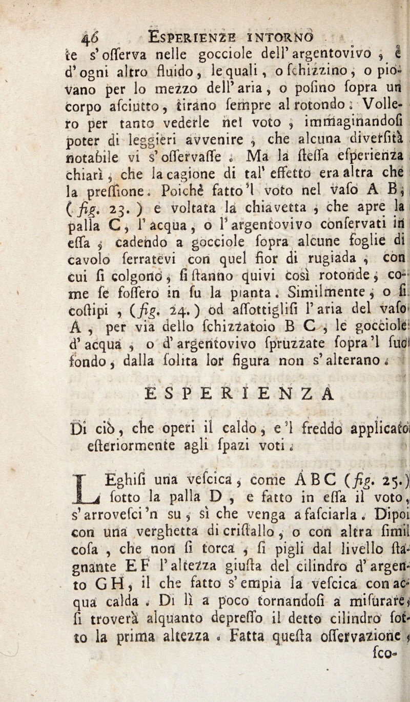 te s’offerva nelle gocciole dell’argentovivo , k d’ogni altro fluido, le quali, ofchizzino, o pio» Vano per lo mezzo dell’aria, o potino fopra usi corpo afciutto, tirano Tempre al rotondo ; Volle¬ ro per tanto vederle nel voto , immaginandoci poter di leggieri avvenire , che alcuna divetfità notabile vi s’offervaffe c Ma là ftefla efperieriza chiarì 9 che la cagione di tal' effetto era altra che la preffione* Poiché fatto5! voto nel vafo À B, ( fig. 23. ) e voltata là chiavetta , che apre la palla C, T acqua, o P argentovivo confervati iri effa $ cadendo a gocciole fopra alcune foglie di cavolo ferratevi con quel fior di rugiada , con cui fi colgono, fi ftanno quivi così rotonde ^ co¬ me fe foffero in fu la pianta. Similmente , o fi coftipi , (fig. 14. ) od affottiglifi l’aria del vafo A , per via dello fchizzatoio B C , le gocciole d’acqua , o d’argentovivo fpruzzate fopra’l fudi fondo, dalla Polita lor figura non s’alterano ESPERIENZA , < 1 • $ ■ t > Di ciò, che operi il caldo, e fi freddo applicato* efteriormente agli fpazi voti« LEghifi una vefcica, come ABC (fig. 25.); fotto la palla D , e fatto in effa il voto,, s1 arrovefci’n su, sì che venga afafciarla. Dipoi con una verghetta di criftallo, o con altra fimil cofa , che non fi torca * fi pigli dal livello (la¬ gnante EF l’altezza giufla del cilindro d’argen¬ to GH) il che fatto s’empia la vefcica con ac¬ qua calda i Di lì a poco tornandofi a mifùrare? fi troverai alquanto depreffo il detto cilindro fot* to la prima altezza « Fatta quella offervazione *