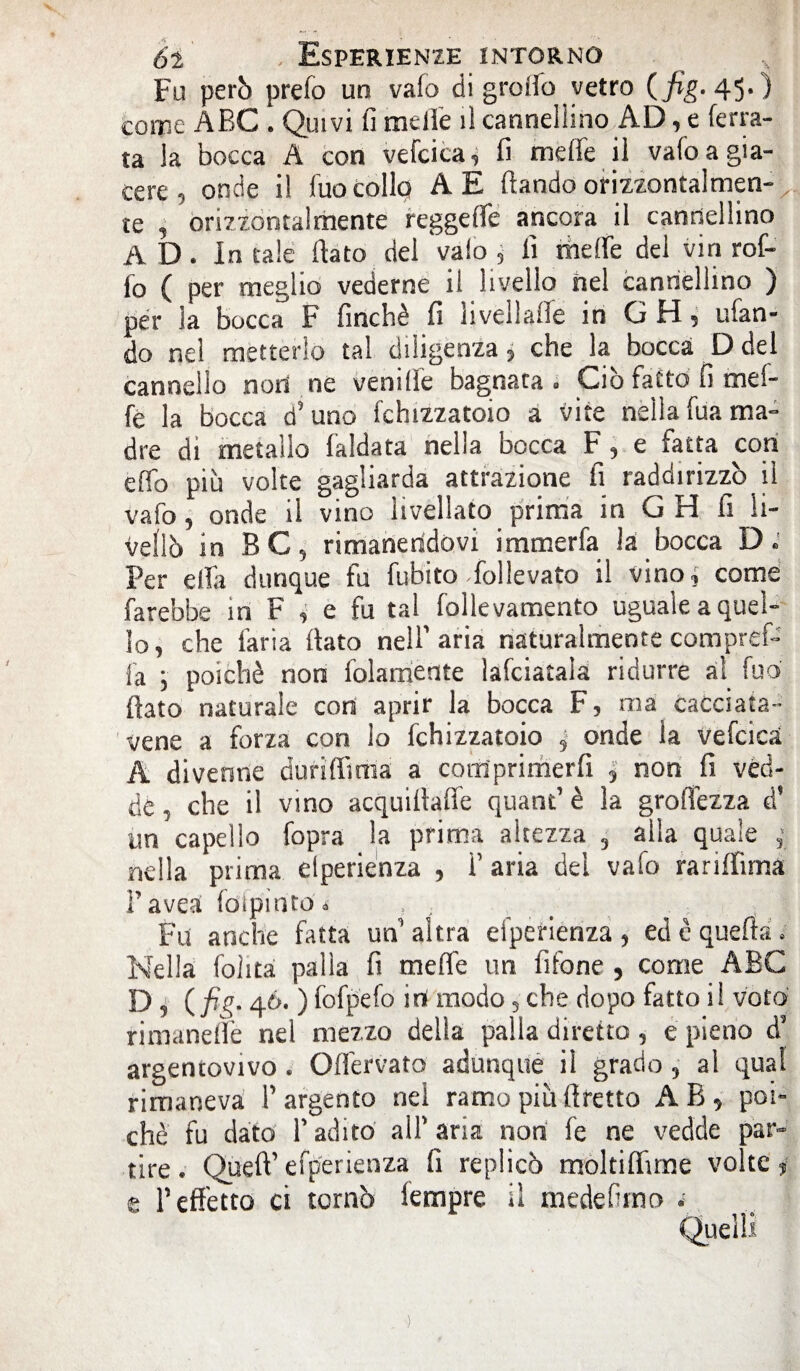 Fu però prefo un vafo di grotto vetro { fig. 45.) come ABC . Quivi fi mette il canneliino AD, e ferra¬ ta la bocca A con vefcica, fi mette il vafo a gia¬ cere 5 onde il fuo Colle? A E ftando orizzontalmen¬ te , orizzontalmente reggette ancora il cannellino AD. in tale flato del vaio , fi mette del viri rof- fo ( per meglio vederne il livello nel cannellino ) per la bocca F finché fi iivellaile in G H 5 tifan¬ do nel metterlo tal diligenza 5 che la bocca D del cannello noli ne venitte bagnata . Ciò fatto fi mei- fe la bocca d'uno fchizzatoio a vite nellafua ma» dre di metallo faldata nella bocca F , e fatta con etto più volte gagliarda attrazione fi raddirizzò il vafo , onde il vino livellato prima in G H fi li¬ vellò in BC5 rimanendovi irnmerfa la bocca D. Per ella dunque fu fubito follevato il vino.? come farebbe in F , e fu tal follevamento uguale a quel¬ lo, che faria flato nelf aria naturalmente compref- fa , poiché non fedamente lafciatala ridurre al fuo flato naturale con aprir la bocca F, ma cacciata- vene a forza con lo fchizzatoio 5 onde la vefcica A divenne duriffmia a corriprimerfi ; non fi vèd- de, che il vino acquiflaffe quant’ è la groflezza d* un capello fopra la prima altezza 3 alla quale r nella prima dperienza , f aria dei vafo rariffirna l’avea (dipinto * , , , . . ; Fu anche fatta un altra efperiènza, ed è quefìa Nella Polita palla fi mette un fifone , come ABC D, (fig. 46. ) fofpefo irì modo 3 che dopo fatto i! voto rimanefle nel mezzo della palla diretto , e pieno d* argentovivo . Oflervato adunque il grado 3 al qual rimaneva l’argento nel ramo più flretto AB, poi» che fu dato Tadito all’aria non fe ne vedde par¬ tire. Qùeft’efperienza fi replicò rnoltiflirne volte j e l’effetto ci tornò iempre il medefirno -