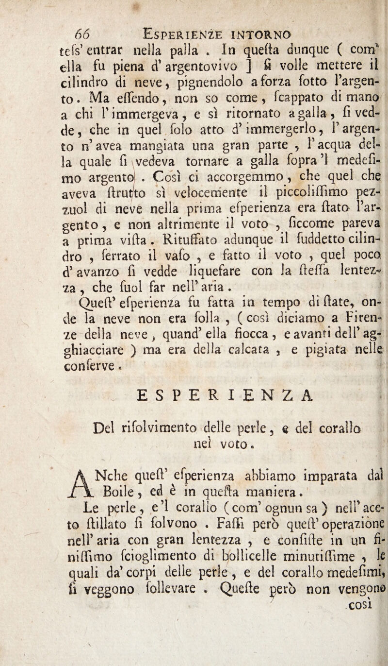 tés’ entrar nella palla . In quefta dunque ( corrf ella fu piena d' argentovivo ] fi volle mettere il cilindro di neve, pignendolo a forza fotto l’argen¬ to . Ma effendo, non so come, (cappato di mano a chi T immergeva 9 e sì ritornato agalla, fi ved- de, che in quel folo atto d’immergerlo, T argen¬ to n’avea mangiata una gran parte , V acqua del¬ la quale fi vedeva tornare a galla fopra’l rnedefi- mo argento) . Così ci accorgemmo, che quel che aveva ftrut/to sì velocemente il picco!ifiìmo pez- zuol di neve nella prima efperienza era fiato l’ar¬ gento , e non altrimente il voto , ficcome pareva a prima vifta. Rituffato adunque il fuddetto cilin¬ dro , ferrato il vafo , e fatto il voto , quel poco d’avanzo fi vedde liquefare con la fteffa lentez¬ za , che fuol far nell’aria. Quefi’ efperienza fu fatta in tempo di fiate, on¬ de la neve non era folla , (così diciamo a Firen¬ ze della neve , quand’ella fiocca, e avanti dell’ag¬ ghiacciare ) ma era della calcata , e pigiata nelle conferve. ESPERIENZA Del rifolvimento delle perle, e del corallo nei voto. AMche quefi’ efperienza abbiamo imparata dal Boile, ed è in quefta maniera. Le perle, e’1 corallo (corn’ognun sa ) nell’ace¬ to ftillato fi folvono . Fallì però quell’ operazione nell’ aria con gran lentezza , e confate in un fi¬ ni (Timo fcioglimento di hollicelle minuti [lime , le quali da’ corpi delle perle, e de! corallo medefimi, fi veggono follevare . Quelle però non vengono