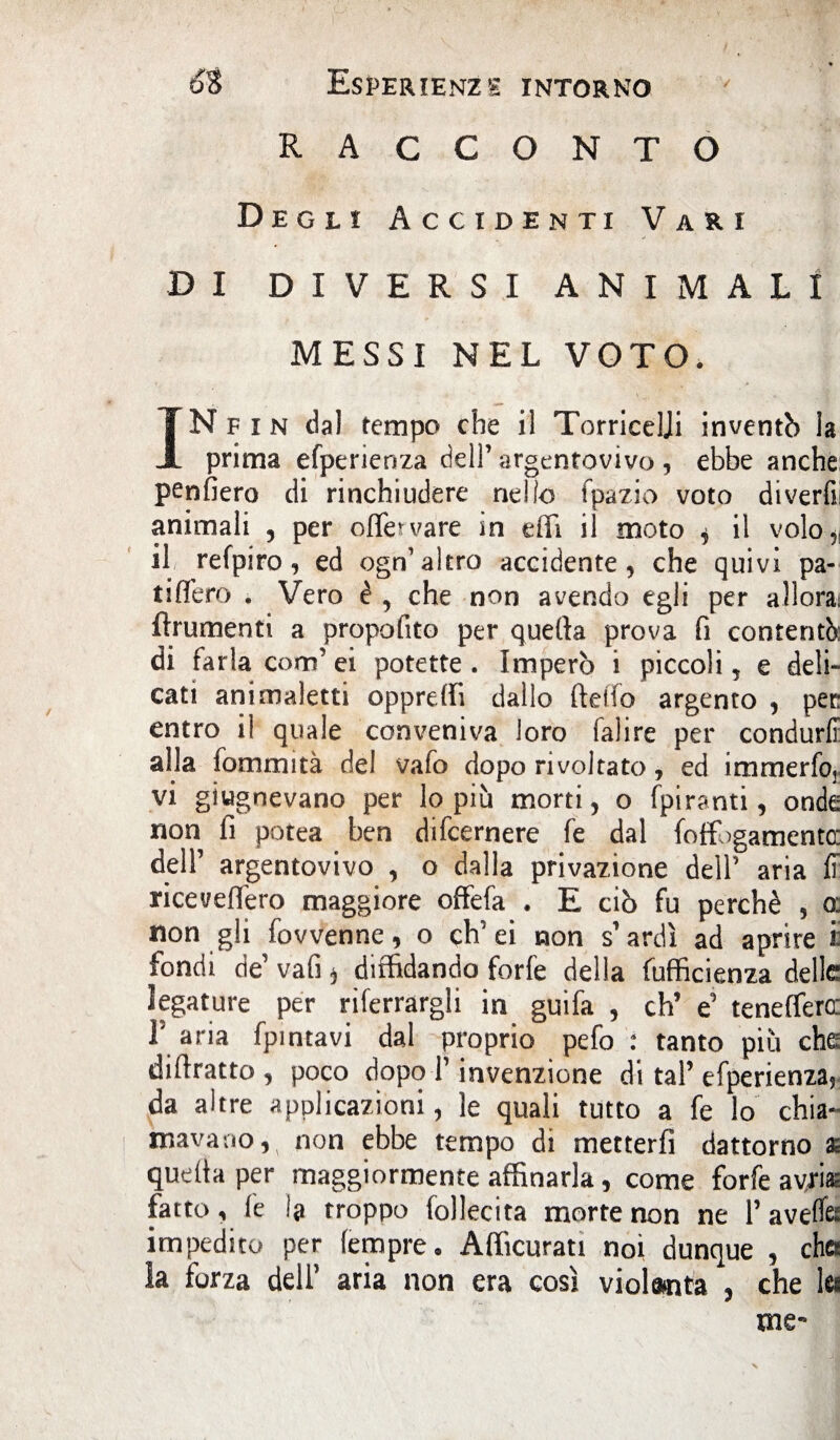 RACCONTO Degli Accidenti Vari DI DIVERSI ANIMALI MESSI NEL VOTO. IN F i N dal tempo che il Torricelli inventò la prima efperienza dell’ argentovivo , ebbe anche: penfiero di rinchiudere nello fpazio voto divertì; animali , per offe vare in effi il moto , il volo,, il refpiro, ed ogn’altro accidente, che quivi pa¬ ti Aero . Vero è , che non avendo egli per allora; finimenti a propofito per quefta prova fi contentò: di farla coro’ ei potette. Imperò i piccoli, e deli¬ cati animaletti oppreffi dallo fteifo argento , per entro il quale conveniva loro falire per condurli alla fommità del vafo dopo rivoltato, ed immerfo, vi giugnevano per lo più morti, o fpiranti, onde non fi potea ben difeernere fe dal foffogamentee dell’ argentovivo , o dalla privazione dell’ aria G ricevettero maggiore offefa . E ciò fu perchè , o: non gli fovvenne, o ch’ei non s’ardì ad aprire i: fondi de’ vafi * diffidando forfè della Efficienza delle legature per riferrargli in guifa , eh’ e’ teneffero: V aria fpintavi dal proprio pefo : tanto più che diftratto , poco dopo l’invenzione di tal’efperienza, da altre applicazioni, le quali tutto a fe lo chia¬ mavano non ebbe tempo di metterfi dattorno as quella per maggiormente affinarla, come forfè avriaz fatto , fe la troppo follecita morte non ne 1’ avefe impedito per (empre . Afficurati noi dunque , ches la forza dell’ aria non era così violenta , che lei me- X