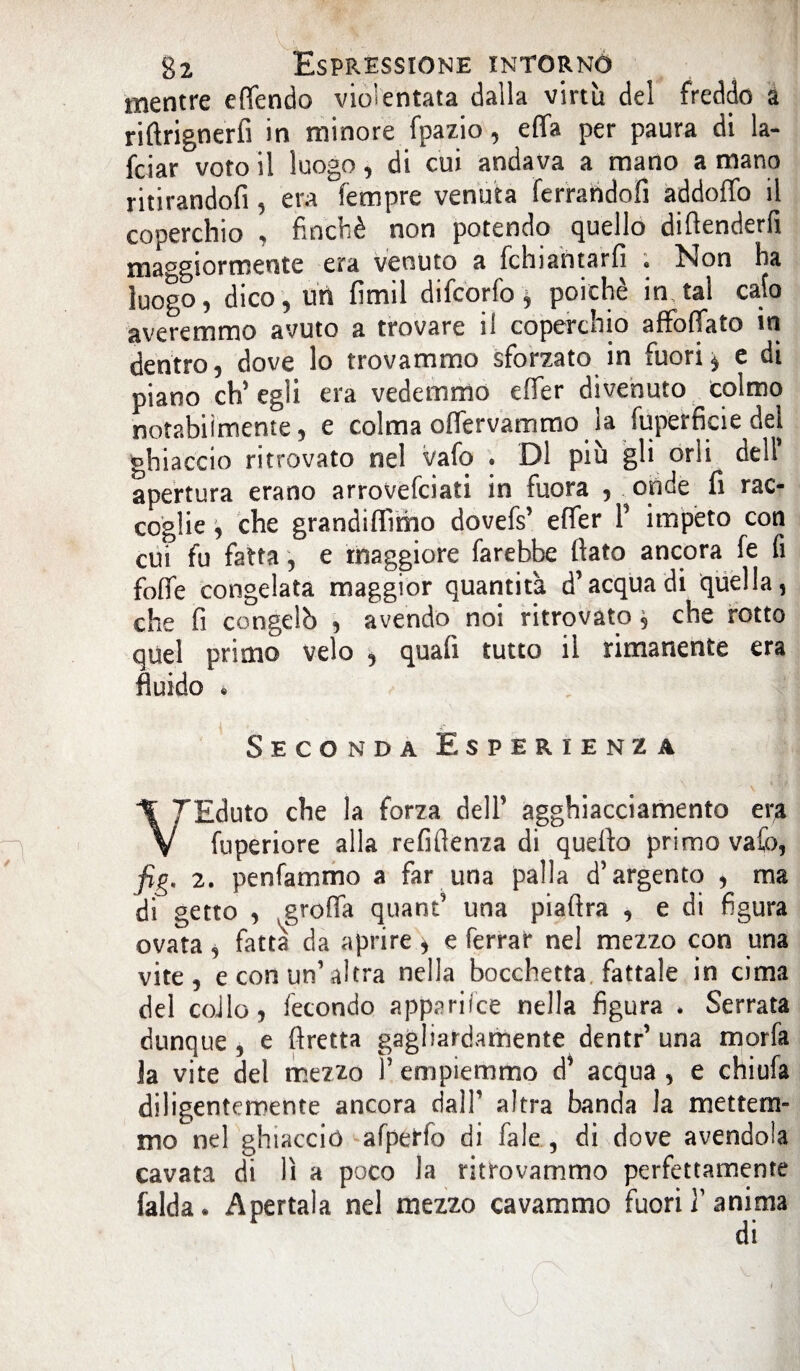 mentre effendo violentata dalla virtù del freddo a rifìrignerfi in minore fpazio, effa per paura di la- fciar voto il luogo, di cui andava a mano a mano ritirandofi, era Tempre venuta ferrandoli àddoffo il coperchio , finché non potendo quello diftenderfi maggiormente era venuto a fchiahtarfi . Non ha luogo, dico, uri fimil difcorfo, poiché in tal calo averemmo avuto a trovare il coperchio affocato in dentro, dove lo trovammo sforzato in fuori* e di piano ch'egli era vedemmo effer divenuto colmo notabilmente, e colma offervammo la Superficie dei ghiaccio ritrovato nel vafo « Di più gli orli dell* apertura erano arrovefciati in fuora , onde fi rac¬ coglie , che grandiffimo dovefs’ effer P impeto con cui fu fatta, e maggiore farebbe fiato ancora fe fi {offe congelata maggior quantità d’acqua di quella, che fi congelò , avendo noi ritrovato, che rotto quel primo velo , quafi tutto il rimanente era fluido * Seconda Esperienza VEduto che la forza dell’ agghiacciamento era fuperiore alla refifienza di quello primo vafo, fig. 2. penfammo a far una palla d’argento , ma di getto , grolfa quant’ una piafira , e di figura ovata, fatta da aprire > e ferrar nel mezzo con una vite, e con un’altra nella bocchetta fattale in cima del collo, fecondo apparifce nella figura * Serrata dunque , e ftretta gagliardamente dentr’ una morfa la vite del mezzo l’empiemmo d’ acqua , e chiufa diligentemente ancora dall’ altra banda la mettem¬ mo nel ghiaccio afperio di Pale, di dove avendola cavata di lì a poco la ritrovammo perfettamente falda. Apertala nel mezzo cavammo fuori Panima di