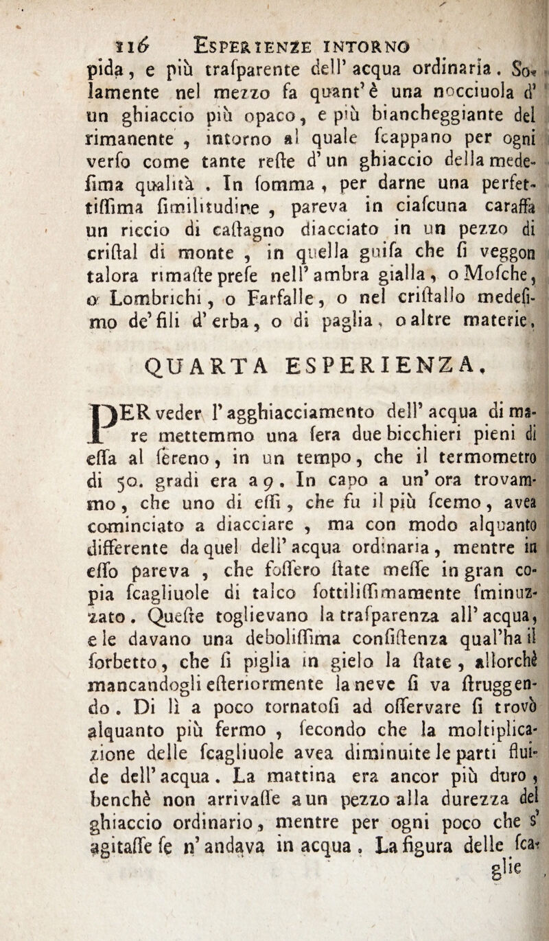 pida, e più trafparente dell’acqua ordinaria. So* lamente nel me7zo fa qoant’è una nocciuola d’ un ghiaccio più opaco, e più biancheggiante del rimanente , intorno al quale fcappano per ogni verfo come tante rette d’un ghiaccio della mede- fima qualità . In fomma , per darne una perfet- tiffima fimilitudine , pareva in ciafcuna caraffa un riccio di cattagno diacciato in un pezzo di criftal di monte , in quella guifa che fi veggora talora nmafteprefe nell’ambra gialla, oMofche, or Lombrichi, o Farfalle, o nel criftallo medefi- mo de’fili d’erba, o di paglia, oaltre materie, QUARTA ESPERIENZA, FIR veder l’agghiacciamento dell’acqua di ma¬ re mettemmo una fera due bicchieri pieni di effa al fereno, in un tempo, che il termometro di 50. gradi era a 9 . In capo a un’ ora trovam¬ mo, che uno di etti, che fu il più fcemo, avea cominciato a diacciare , ma con modo alquanto differente da quel deli’ acqua ordinaria, mentre in etto pareva , che fodero (tate mette in gran co¬ pia fcagliuole di talco fottilittìmamente (minuz¬ zato. Quefte toglievano la trafparenza all’acqua, e le davano una deboliflima confidenza qual’ha i! forbetto, che fi piglia in gielo la fiate, allorché mancandogli efteriormente la neve fi va firuggen- do . Di lì a poco tornatoli ad oflervare fi trovò alquanto più fermo , fecondo che la moltiplica¬ zione delle fcagliuole avea diminuite le parti firn*’ de dell’acqua. La mattina era ancor più duro, benché non arrivafle a un pezzo alla durezza del ghiaccio ordinario, mentre per ogni poco che s agitaffefe n’andava inacqua. La figura delle fcai