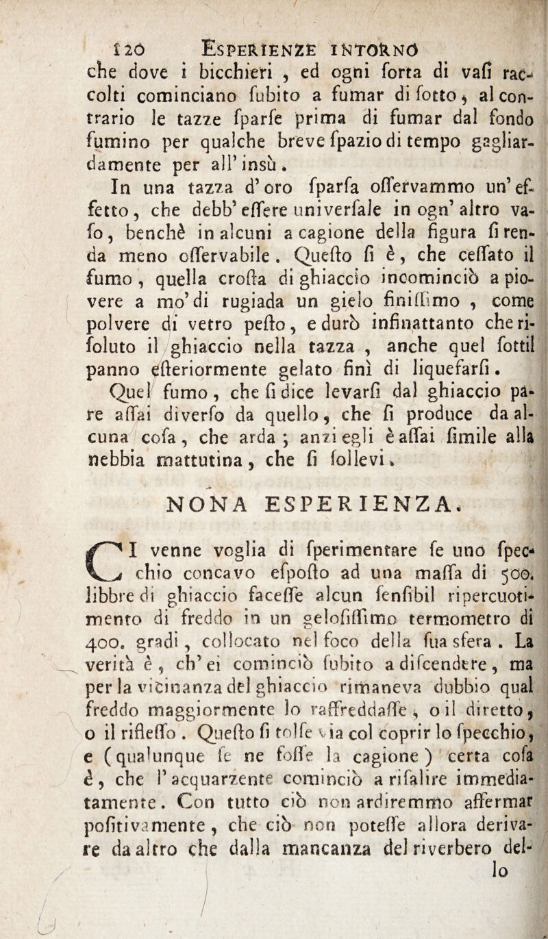 che dove i bicchieri , ed ogni forta di vafi rac¬ colti cominciano fubito a fumar difetto* al con¬ trario le tazze fparfe prima di fumar dal fondo fumino per qualche breve fpazio di tempo gagliar¬ damente per all’insù. In una tazza d’oro fparfa offervammo un’ef¬ fetto, che debb’effere univerfale in ogn’altro va¬ io, benché in alcuni a cagione della figura fi ren¬ da meno cffervabile . Quefto fi è, che celiato il fumo , quella eroda di ghiaccio incominciò a pio¬ vere a mo’di rugiada un gielo finiffimo , come polvere di vetro petto, e durò infinattanto cheri- foluto il ghiaccio nella tazza , anche quel fottil panno etteriormente gelato finì di liquefarli. Quel fumo, che fi dice levarfi dal ghiaccio pa¬ re affai diverfb da quello, che fi produce da al¬ cuna cofa, che arda; anzi egli è affai fimile alla nebbia mattutina, che fi bllevi* NONA ESPERIENZA. CI venne voglia di fperimentare fe uno fpec- chio concavo efpofto ad una mafia di 500, libbre di ghiaccio facefie alcun fenfibil ripercuoti- mento di freddo in un gelofifiìmo termometro di 400. gradi, collocato nel foco della fua sfera . La verità è, ch’ei cominciò fubito a difeendtre, ma per la vicinanza del ghiaccio rimaneva dubbio qual freddo maggiormente lo raffreddatte , oil diretto, o il rifletto . Quello fi tolfe via col coprir lo fpecchio, e (qualunque fe ne folle la cagione) certa cofa è, che Pacquarzente comincio a ri fai ire immedia¬ tamente. Con tutto ciò non ardiremmo affermar pofiti va mente , che ciò non potette allora deriva¬ re da altro che dalla mancanza del riverbero del¬ lo