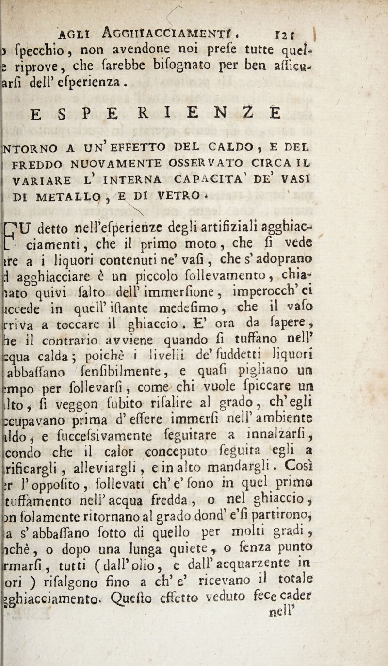 ) (pecchie, non avendone noi prefe tutte quel* - riprove, che farebbe bifognato per ben affici*- arfi dell’efperienza. ESPE RIEN 2E INTORNO A UN’EFFETTO DEL CALDO, E DEL FREDDO NUOVAMENTE OSSERVATO CIRCA IL VARIARE L’ INTERNA CAPACITA' DE’ VASI j DI METALLO , E DI VETRO * I '• ' ■ ' ^ . . jHU detto nell’efperienze degli artifiziali agghiac- [ ciamenti, che il primo moto, che fi vede ire a i liquori contenuti ne’vafi , che s’adoprano i agghiacciare è un piccolo follevamento, chia¬ lato quivi (alto dell1 immerfione , imperocch’ ei iccede in quell’ iftante medefimo, che il vafo rriva a toccare il ghiaccio. E’ ora da fapere, he il contrario avviene quando fi tuffano nell’ :qua calda; poiché i livelli de’ fuddetti liquori abbaffano fenfibilmente, e quafi pigliano un mipo per follevarfi, come chi vuole (piccare un Jto, fi veggon (obito rifalire al grado, ch’egli :cupavano prima d’effere immerfi nell’ambiente lido, e fuccefsivamente feguitare a innalzarli, condo che il caìor conceduto feguita egli a liticargli , alleviargli, e in alto mandargli. Così \:r l’oppofito, follevati eh’e’fono in quel primo Ituffamento nell’acqua fredda, o nel ghiaccio, pn fidamente ritornano al grado dond’ e’fi partirono, a s’ abbaffano (otto di quello per molti gradi, achè, o dopo una lunga quiete, o fenza punto Irmarfi, tutti (dall’olio, e dall1 acquarzente in ori ) risalgono fino a eh’ e’ ricevano il totale sghiacciamento* Quello effetto veduto fece cader nell’