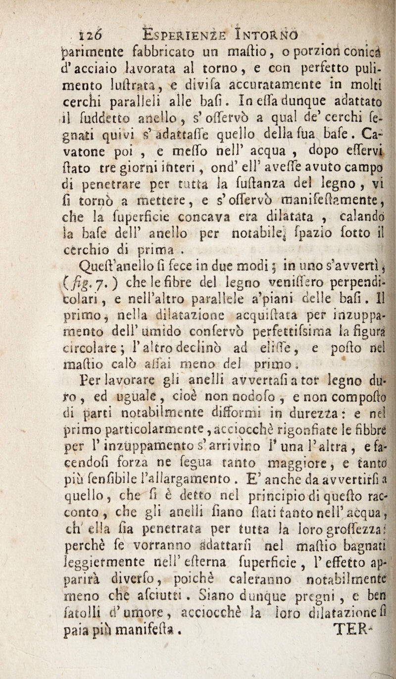 r parimente fabbricato un madia, o porzionconici d’acciaio lavorata al torno, e con perfetto puli¬ mento ludrata, e divifa accuratamente in molti cerchi paralleli alle bafi. In ella dunque adattato il fuddetto anello, s’oflfervò a qua! de’cerchi fe- gnati quivi $’àdafctafie quello della fùa bafe. Ca¬ vatone poi , e meffo nell’ acqua , dòpo edervi dato tre giorni interi, ond’ eli5 averte avuto campo di penetrare per tutta la fudanza del legno , vi fi tornò a mettere, e s’offervò rtianifedamente, che la fuperficie concava era dilatata , calando la bafe deli’ anello per notabile, fpazio fotto il cerchio di prima . Qued'anello fi fece in due modi ; in uno s’avvertì, ( fis*7•) che le fibre del legno venifiero perpendi¬ colari, e nelPaìtro parallele a’ptani delle bafi. Il primo, nella dilatazione acquidata per inzuppa¬ mento dell’ umido conferve perfettifsima la figura circolare; Y altro declinò ad elide, e podo nel madio calò a dai meno dei primo, Per lavorare gli anelli avvertali a tor legno du¬ ro , ed uguale , cioè non nodofo , e non comporto di parti notabilmente difformi in durezza: e ne! primo particolarmente, acciocché rigonfiate le libbre per r inzuppamento s’arrivino P una l’altra, efa- cendofi forza ne fegua tanto maggiore, e tanto piu fenfibile l’allargamento . E' anche da avvertirli a quello, che fi è detto nel principio di quedo rac¬ conto , che gli anelli filano dati tanto nell5 acqua, ch'ella fia penetrata per tutta la lorogroffezzaf perchè fe vorranno adattarli nel madio bagnati leggiermente nell’ edema fuperficie , 1’ effetto ap¬ parirà diverfo, poiché caleranno notabilmente meno che afeiutn . Siano dunque pregni, e ben (atolli d’umore, acciocché la loro dilatazione fi paia più manifeda. TER