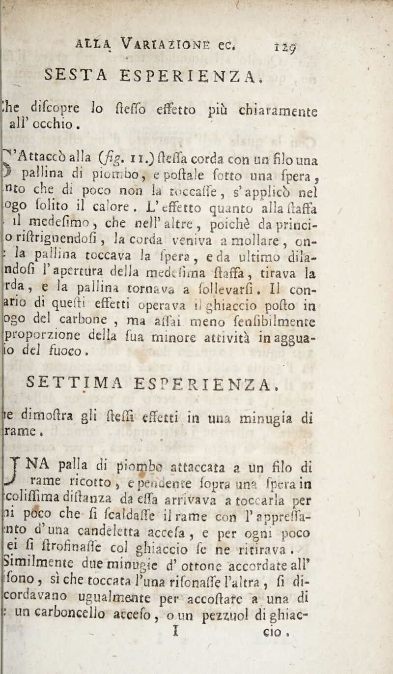 * SESTA ESPERIENZA, !he diTcopre io fteiTo effetto più chiaramente all’occhio. ^Attaccò alia (fig. x i.) ffeiTa corda con un filo una J pallina di piombo, e pollale fotto una fpera, nto che di poco non k tocchile 3 s’applicò nel ogo (olito il calore. L'effetto quanto alla (ìaifa il me defimo , che nell’altre, poiché da princi- jo riftrignendofi , la corda veniva a mollare , cn- : pallina toccava la ipera , e da ultimo dila- indofì 1 apertura della mede luna flaffa, tirava la rda, e la pali ina tornava a follevarfi» II cori¬ arie di quelli effetti operava il ghiaccio pollo in ogo de! carbone , ma affai meno fealìbilmente proporzione della fua minore attività inaasua- io dei fuoco* SETTIMA ESPERIENZA» Ir .'<#. \ Ie dimoftra gli fteffi effetti in una minugia di rame * > *» JNA palla di piombe attaccata a lìn filo di nnne ricotto, epeudente fopra una fpera in ■coliffima diftanza da dia arrivava a toccarla per ìl poco che fi fcaldafle il rame con Papprefla- una candeletta acce fa , e per ogni poco ^1 ^ ftrofinaffe col ghiaccio fe ne ritirava . Mollmente due minugie d’ottone accordate alP 'fono ? si che toccata Luna rifonaffe Pai tra , fi di¬ cordavano ugualmente per accodare a una di ' un carboncello accefo , o un pez^uo! di ghiac- I ciò,