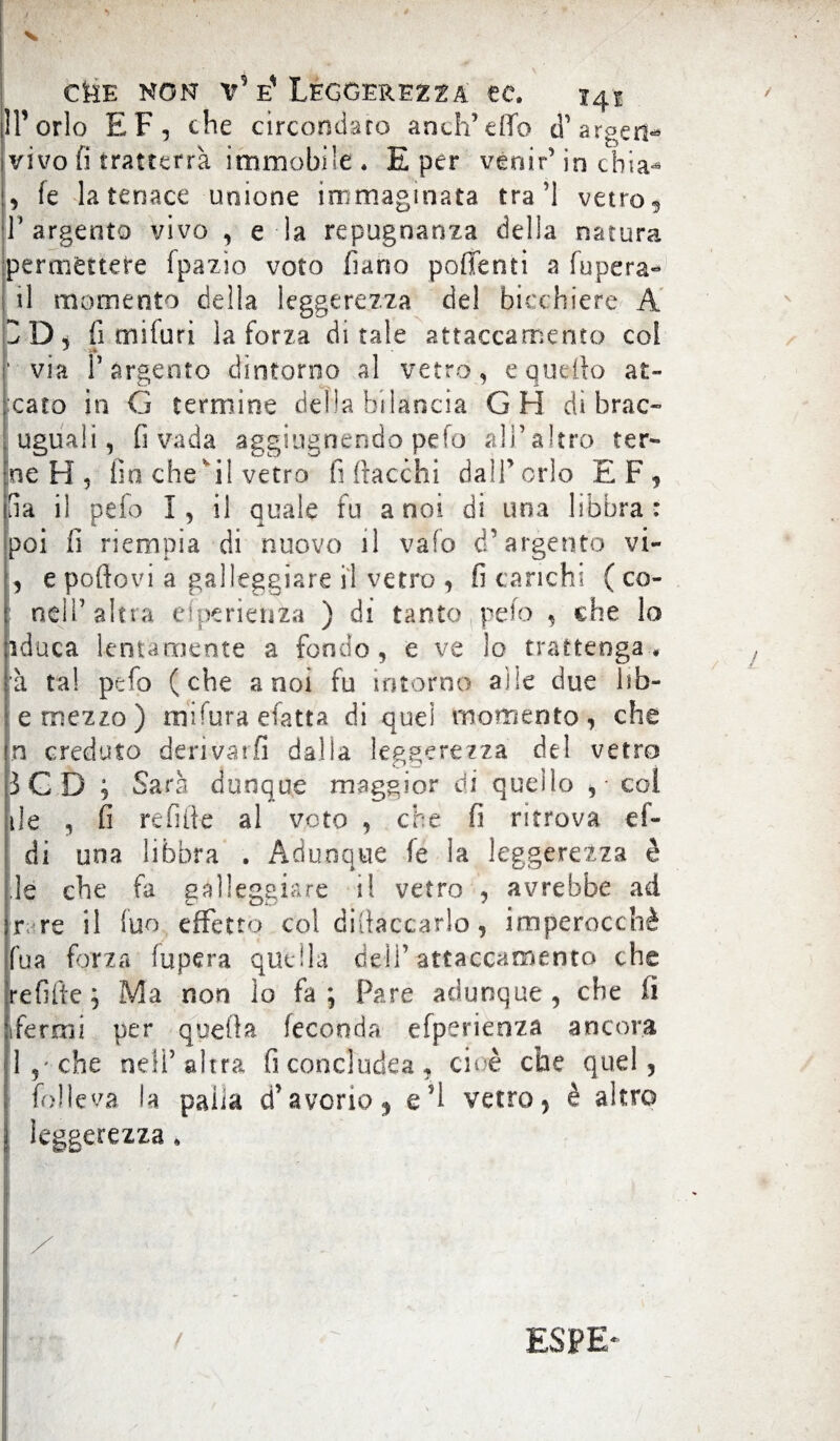 IP orlo EF, che circondato aneli’effe <T argert* vivo fi tratterrà immobile . E per venir’ in chia<* , fe la tenace unione immaginata tra ’l vetro** r argento vivo , e la repugnanza della natura permettere fpazio voto fiano portenti a fupera- il momento della leggerezza de! bicchiere A 2 D, fi miluri la forza ditale attaccamento col ' via l’argento dintorno al vetro, e quello ar¬ cato in G termine delia bilancia GH di brac- uguali, fi vada aggiugnendo pefo all’altro ter¬ ne H 5 fin che il vetro fi fiacchi dall’orlo E F , da il pefo I, il quale fu a noi di una libbra: poi fi riempia di nuovo il vaio d’argento vi- , e portovi a galleggiare il vetro , fi carichi ( co¬ ndì’altra eiperienza ) di tanto peto , che lo iduca lentamente a fondo, e ve lo trattenga ♦ à tal pefo (che a noi fu intorno alle due hb- e mezzo) niifura efatta di quei momento, che In creduto derivarli dalia leggerezza del vetro :3GD ; Sarà dunque maggior di quello , col ile , fi refifie al voto , che fi ritrova ci¬ di una libbra . Adunque fe la leggerezza è le che fa galleggiare il vetro , avrebbe ad r. re il ìuo effetto col difiaccarlo, imperocché fua forza fupera quella deli’attaccamento che refifie ; Ma non lo fa; Pare adunque, che li Fermi per quella feconda efperienza ancora 1 , che nell’ altra fi conci udea , cioè che quel, | folle va la paiia d’avorio , e fi vetro, è altro leggerezza » 1 y l ( ESPE-