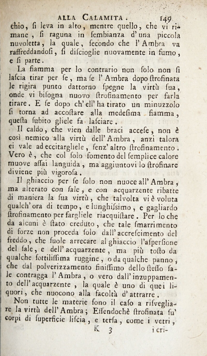 chio, fi leva in alto, mentre quello, che vi ri* mane , fi raguna in fembianza d’una piccola nuvoletta, la quale, fecondo che l’Ambra va raffreddandoli, fi difcioglie nuovamente in fumo, e fi parte. La fiamma per lo contrario non fo!o non fi lafcia tirar per fe , ma fe l’Ambra dopo ftrofinata le rigira punto dattorno ipegne la virtù fua, onde vi bitogna nuovo drofinamento per farla tirare. E fe dopo eh’eli’ha tirato un minuzzolo fi torna ad accodare alla medefima fiamma, quella fuhito gliele fa-lafciare. Il caldo, che vien dalle braci accefe , non è cosi nemico alla virtù dell’Ambra, anzi talora ei vale ad eccitargliele , fenz’altro flrofinamento . Vero è, che col foio fomento del femplice calore muove affai languida , ma aggiuntovi lo ftrofioare I diviene più vigorofa. ! Il ghiaccio per le folo non nuoce all’Ambra , ma alterato con fale , e con acquarzente ribatte di maniera la fua virtù, che talvolta vi è voluta qualch’ora di tempo, e lunghiisimo, e gagliardo 5 flrofinamento per fargliele riacquidare . Per lo che da aicum è dato creduto , che tale fmarrimento di forze non proceda folo dall’ accrefcimento del 1 freddo, che fuole arrecare al ghiaccio l’afperficne del fale, e dell’acquarzente, ma più todo da | qualche fottiliffima ruggine, oda qualche panno, | che dal polverizzamento finiflimo dello deffo fa» Je contragga l’Ambra, o vero dall’inzuppamen¬ to dell’acquarzente , la quale è uno di quei li- f quori, che nuocono alla facoltà d’attrarre. 1 Non tutte le materie fono il cafo a rifveglia- re la dell’Ambra; Effendochè drofinata fu' corpi di fuperficìe lifeia , e terfa , come i vetri, ; K 3 i cri-