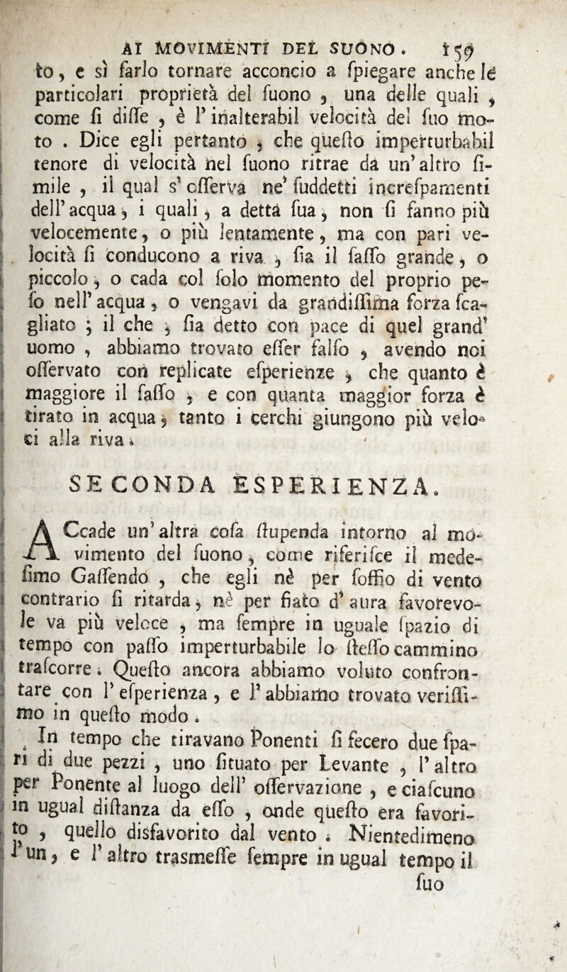 AI movimenti DEL SUONO. Ì59 io, e sì farlo tornare acconcio a [piegare anche !d particolari proprietà del fuono , una delle quali 9 come fi difie , è l’inalterati velocità del fuo mo¬ to . Dice egli pertanto 5 che quello imperturbabil tenore di velocità nel Tuono ritrae da un'altro li¬ mile , il qual s’cflerVa ne* fuddetti ìncrèfpamenti dell’acqua, i quali, a detta Tua, non fi fanno più velocemente, o più lentamente, ma con pari ve¬ locità fi conducono a riva , fia il faffo grande, o piccolo, o cada c;o! folo momento del proprio pe¬ lò nell’ acqua , o vengavi da grandiffima forza [ca¬ gliato ; il che ^ fia detto con pace di quel grand uomo , abbiamo trovato efier falfo , avendo noi ofièrvato con replicate efperienze , che quanto è maggiore il faffo , e con quanta maggior forza è tirato in acqua, tanto i cerchi giungono più veloa ci alla riva * SECONDA ESPERIENZA. A Ccade un'altra cofa ffupenda intorno al md~ fi vi mento del Tuono y come riferifce il mede- fimo Galfendo , che egli nè per foffio di vento ì contrario fi ritarda, nè per fiato d’ aura favorevo¬ le va più veloce , ma Tempre in uguale Tpazio di ì tempo con paffo imperturbabile lo fteffo cammina trafcorre i Quefto ancora abbiamo voluto confron- j tare con i’efperienza, e l’abbiamo trovato veriflt- ! mo in quefto modo. I # In tempo che tiravano Ponenti fi fecero due fpa- ri di due pezzi , uno fituato per Levante , l’altro per Ponente al luogo dell1 offervazione , eciafcuno in ugual diftanza da effo , onde quefto era favori¬ to 5 quefto disfavorito dal vento 4 Nientedimeno J un, e V altro trasmeffe Tempre in ugual tempo il fuo ■ ■ I - - v