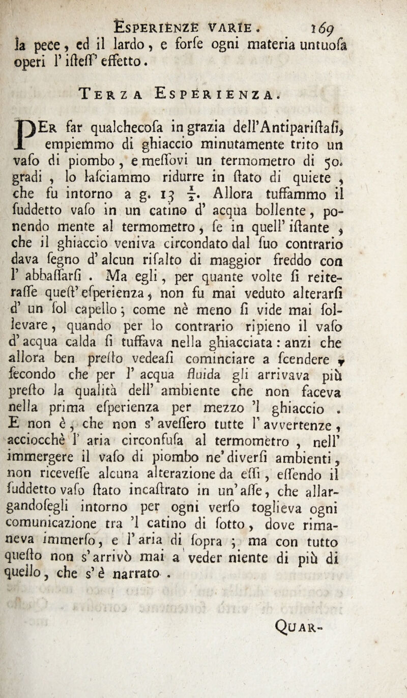 la pece * cd il lardo, e forfè ogni materia umuofa operi T ifteff’ effetto. Terza Esperienza* PEr far qualchecofa ingrazia dell’Antipariflafi* empiemmo di ghiaccio minutamente trito un vafo di piombo, e meffovi un termometro di 50. gradi , lo lafciammo ridurre in flato di quiete , che fu intorno a g. 13 \. Allora tuffammo il fuddetto vafo in un catino d’ acqua bollente, po¬ nendo mente al termometro, fe in quell’ iflante * che il ghiaccio veniva circondato dal fuo contrario dava fegno d’alcun rifallo di maggior freddo con 1’ abbaffarfi . Ma egli, per quante volte fi reite- raffe quefl’efperienza ^ non fu mai veduto alterarli d’ un fol capello ; come nè meno fi vide mai fol¬ levare , quando per lo contrario ripieno il vafo d’acqua calda fi tuffava nella ghiacciata : anzi che allora ben preflo vedeafi cominciare a fcendere * fecondo che per 1’ acqua fluida gli arrivava pm preflo la qualità dell ambiente che non faceva nella prima efperienza per mezzo ’l ghiaccio . E non è, che non s’ avellerò tutte V avvertenze , acciocché 1’ aria circonfufa al termometro , nell’ immergere il vafo di piombo ne’diverfi ambienti, non riceveffe alcuna alterazione da effi , effendo il fuddetto vafo flato incaflrato in un’affé, che aliar- gandofegli intorno per ogni verfo toglieva ogni comunicazione tra ’l catino di fotto, dove rima¬ neva immerfo, e Tana di fopra ; ma con tutto queflo non s’arrivò mai a veder niente di più di quello, che s’è narrato . Quar-