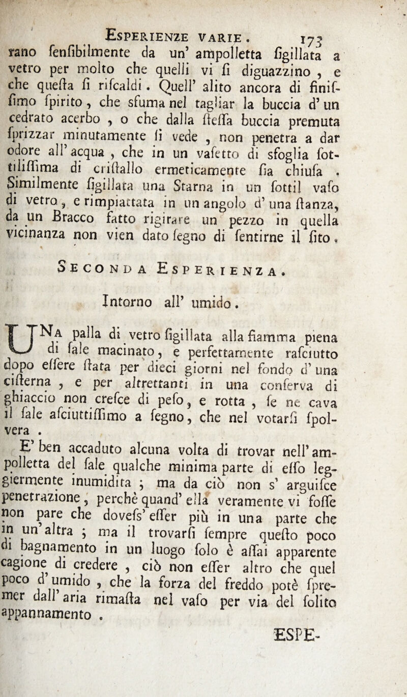 vano fenfibilmente da un5 ampolletta figillata a vetro per molto che quelli vi fi diguazzino , e che quefia fi rifcaldi. Quell’ alito ancora di finif- fimo ipirito, che sfuma nel tagliar la buccia d’ un cedrato acerbo , o che dalla fiefia buccia premuta fpnzzar minutamente fi vede 5 non penetra a dar odore all acqua , che in un vafetto di sfoglia fot- tiliffima di ciittallo ermeticamente fia chiufa . Similmente figillata una Starna in un fotti! vafo di vetro ? e rimpiattata in un angolo d’ una flanza, da un Bracco fatto rigirare un pezzo in quella vicinanza non vien dato legno di fentirne il fito « Seconda Esperienza» Intorno all’ umido. UNa palla dì vetro figillata alla fiamma piena di faie macinato, e perfettamente rafciutto dopo effere fiata per dieci giorni nel fondo d’ una cifterna , e per altrettanti in una conferva di ghiaccio non crefce di pefo3 e rotta ? le ne cava il fale afciuttiffimo a fegno, che nel votarli fpol- vera . F ben accaduto alcuna volta di trovar nell’am¬ polletta del fale qualche minima parte di elfo leg¬ gici niente inumidita ; ma da ciò non s' arguifee peneri azione 5 perche quand’ ella veramente vi folle non pare che dovefs’effer più in una parte che V? a*tra 5 ™ il trovarli lempre quefto poco 1 bagna mento in un luogo folo è aliai apparente cagione di credere , ciò non eflfer altro che quel poco d umido 5 che la forza del freddo potè fpre- mer dall aria rimafta nel vafo per via del folito appannamento .