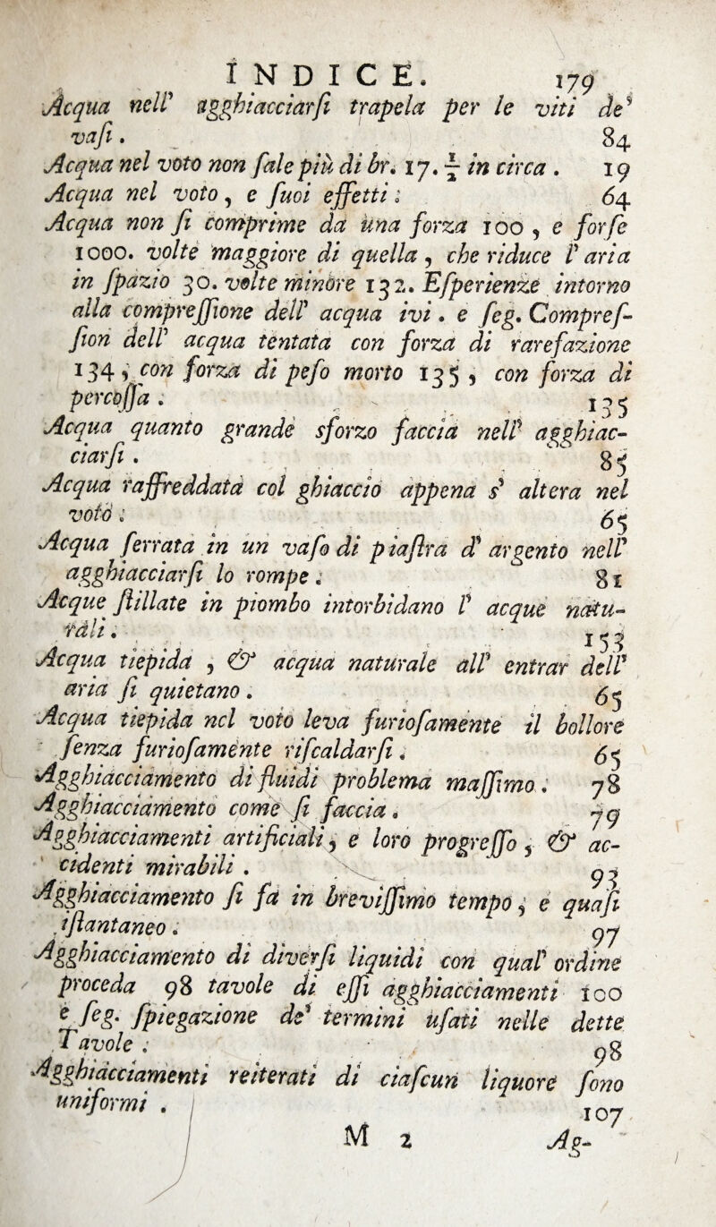 Acqua nell’ agghiacciar fi trapela per le viti de* vafi. 84 Acqua nel voto non fai e più di br; 17. — /» r/'rar . 19 Acqua nel voto, e fiuoi effetti ; 64 Acqua non fi comprane da una forza xoo 5 e forfè 1000. volte maggiore di quella , che riduce P aria in fpazto 30. volte minore 132. Efperienzè intorno alla comprejfwne dell’ acqua ivi » e feg. Compre fi fion dell' acqua tentata con forza di rarefazione 134 forza di pefo morto 135, /orsa porco fa ; \ _ 135 Acqua quanto grande sforzo faccia nell' a ghiac¬ ciar fi . , 85 Acqua raffreddata col ghiaccio appena s' altera nel votò ; ^*7#* ferrata in un vafo di p iafira dt argento nell’ agghiacciarfi lo rompe ; 8 x Acque fidiate in piombo intorbidano P acque natu¬ rali . *53 Acqua tiepida 5 acqua naturale alP entrar de IP aria fi quietano. 5 Acqua tiepida nel voto leva furbamente il bollore fenza furiofamènte rifcaldarfi 4 <55 Agghiacciamento di fluidi problema majftmo • 78 Agghiacciamento come fi faccia. Agghiacciamenti artificiali, e /ore propreffo « & ac- cidenti mirabili . ^ ^ •Agghiacciamento fi fa in breviffiimo tempo ,• e . ifiantaneo. ■Agghiacciamento di diverfi liquidi con qual ordine pioceda 98 tavole di ejjt agghiacciamenti ico e f£g- fipiegazione de’ termini tifati nelle dette Tavole ; 98 Agghiacciamenti reiterati di ciafcun liquore fono uniformi . j 107 M 2 A?- ì