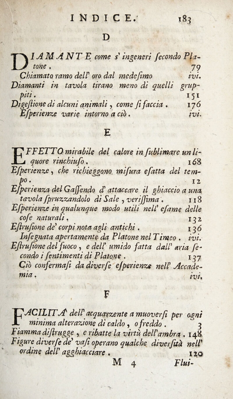 \ I N D I C E. 183 D DI A M A NT E come s' ingeneri fecondo Pla¬ tone * 79 Chiamato ramo dell' oro dal mede fimo ivi• Diamanti in tavola tirano meno di quelli grap¬ piti . 151 Digefilone di alcuni animali, come fi faccia . 176 Efperienze varie intorno a ciò » E EFFETTO mirabile del calore in fublimarc un li¬ quore rinchiufo. 168 Efperienze, che richieggono. mifura efatta del tem¬ po* 12 Efperienza del Gaffondo di attaccare il ghiaccio a una tavola fpruzzandolo di Sale 5 verijjìma . 118 Efperienze in qualunque modo utili nell* efame delle cofe naturali, 132 Eftrufwne de' corpi nota agli antichi . 136 Infognata apertamente da Platone nel Timeo . ru/. Eftrufwne del fuoco , e dell umido fatta dall aria fe¬ condo i fentimenti di Platone . 137 C/ò conferma fi da diverfe efperienze nell’ Accade¬ mia » F FACILITÀ dell' acquarzente a muover fi per ogni minima, alterazione di caldo, o freddo . ? Fiamma difir ugge , e la virtù dell'ambra. 14& Figure diverfe de' vafi operano qualche diverfità nell’ oraf/Me dell' agghiacciare . 1 jo