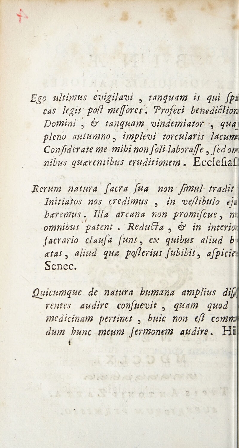 Ego ultimus evigilavi , tanquam ts qui fpa cas legit pofl me/for es. Trofcci benedicitor: Domini , & tanquam vindemiator , qua pleno autumno, implevi torcularis lacum Confiderate me mihi non foli labora/fe, fed on nibus quatentibus eruditionem. Ecclefiaf: Rerum natura facra fua non fmul tradit Initiatos nos credimus , in veflibulo ejs baremus. Illa arcana non promifcue 5 n omnibus patent . Redudla , & in interio jaerario claufa funt, ex quibus aliud h ■ atas, aliud qua pojlerius fubibit, afpicie■, Senec. Quicumque de natura humana amplius di/ rentes audire confuevit , quam quod medicinam pertinet , huic non e/i comma dum hunc meum Jermonem audire. Hi t <