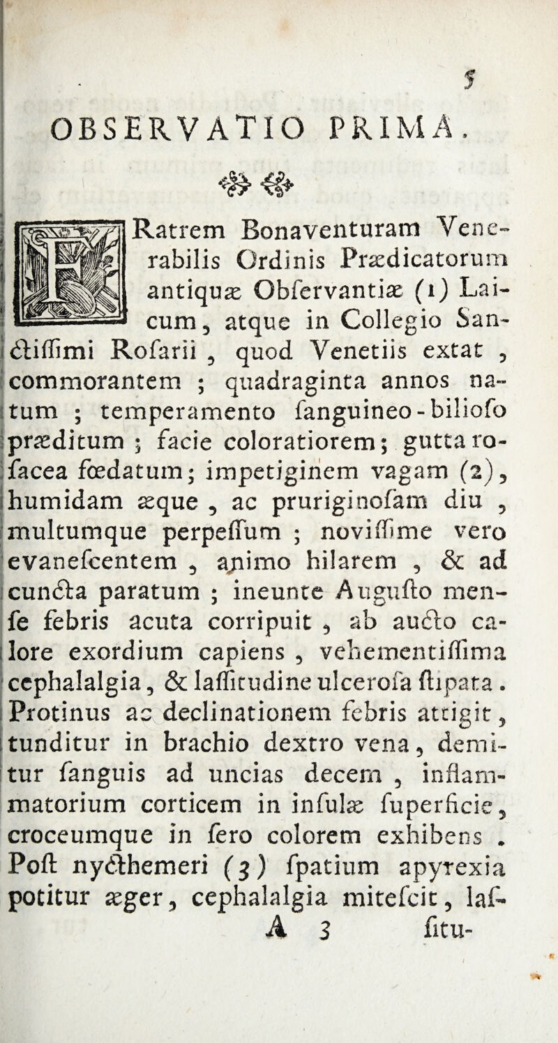 I*/ I . I OBSERVATIO PRIMA, Ratrem Bona venturam Vene¬ rabilis Ordinis Praedicatorum antiquae Obfervantiae (i) Lai- cum, atque in Collegio San- dliflimi Rofarii , quod Venetiis extat , commorantem ; quadraginta annos na¬ tum ; temperamento fanguineo-biliofo praeditum ; facie coloratiorem; guttaro- facea foedatum; impetiginem vagam (2), humidam xque , ac pruriginofam diu , multumque perpeffum ; noviffime vero evanefcentem , apimo hilarem , & ad cundta paratum ; ineunte Augufto men- fe febris acuta corripuit , ab audio ca¬ lore exordium capiens , vehementiffima cephalalgia, & laflitudine ulcerofa flipata. Protinus ascdeclinationem febris attigit, tunditur in brachio dextro vena, demi¬ tur fanguis ad uncias decem , inflam¬ matorium corticem in infulas fuperficie, croceumque in fero colorem exhibens . Poft nydihemeri (3) fpatium apyrexia potitur asger, cephalalgia mitefcit, laf* A 3 litu-