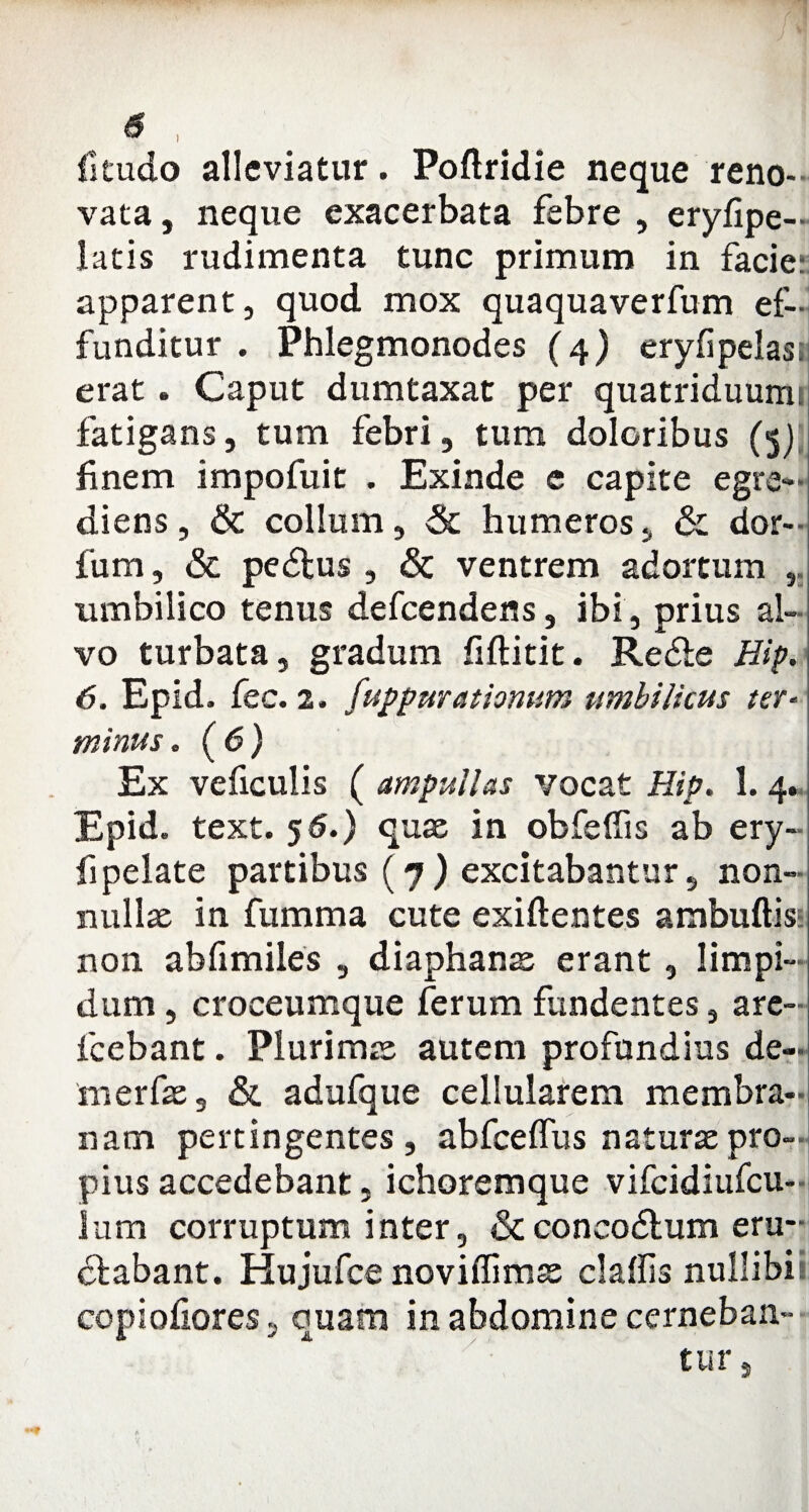 fitudo allcviatur. Poftrldie neque reno¬ vata , neque exacerbata febre , eryfipe- latis rudimenta tunc primum in facie: apparent, quod mox quaquaverfum ef¬ funditur . Phlegmonodes (4) eryfipelast erat. Caput dumtaxat per quatriduumi fatigans, tum febri, tum doloribus (5) finem impofuit . Exinde e capite egre- diens, & collum, & humeros, & dor- fum, & pedtus , & ventrem adortum , umbilico tenus defcendens, ibi , prius al¬ vo turbata, gradum fiftitit. Redde Hip. 6. Epid. fec. 2. fuppurationum umbilicus ter¬ minus . (6) Ex veficulis ( ampullas vocat Hip. 1. 4. Epid. text. 5 6.) quae in obfeffis ab ery- fipelate partibus (7) excitabantur, non¬ nullae in fumma cute exiflentes ambuftis- non abfimiles , diaphanae erant, limpi¬ dum , croceumque ferum fundentes, are- fcebant. Plurimae autem profundius de- merfae, & adufque cellularem membra¬ nam pertingentes, abfceffus natura:pro¬ pius accedebant, ichoremque vifcidiufcu- lum corruptum inter, & concodtum eru¬ ctabant. Hujufce noviflimx claffis nullibil copiofiores, quam in abdomine cerneban¬ tur ,