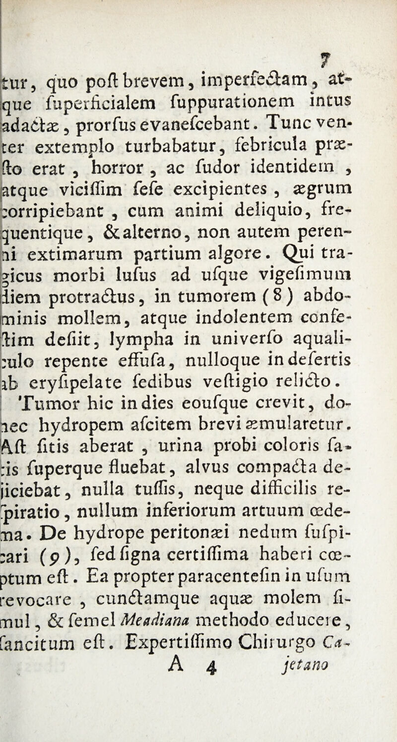 tur, quo poft brevem, imperfectam, at¬ que fuperficialem fuppurationem intus adactae, prorfus evanefcebant. Tunc ven¬ ter extemplo turbabatur, febricula prae¬ ito erat , horror , ac fudor identidem , iatque viciffim fefe excipientes , agrum eorripiebant , cum animi deliquio, fre- quentique, & alterno, non autem peren¬ ni extimarum partium algore. Qui tra¬ gicus morbi lufus ad ufque vigefimum diem protractus, in tumorem (8 ) abdo¬ minis mollem, atque indolentem confe¬ ti m defiit, lympha in univerfo aquali- ;ulo repente effufa, nulloque in defertis ib eryfipelate fedibus veftigio relicto. Tumor hic in dies eoufque crevit, do¬ nec hydropem afcitem brevi aemularetur. Alt fitis aberat , urina probi coloris fa¬ tis fuperque fluebat, alvus compacta de¬ jiciebat, nulla tuffis, neque difficilis re- miratio, nullum inferiorum artuum oede¬ ma- De hydrope peritonaei nedum fufpi- :ari (9), fedfigna certiffima haberi coe¬ ptum eft. Ea propter paracentefin in ufum revocare , cunctamque aquae molem fi- mul, & femel Meadiana methodo educere, fancitum eft. Expertiffimo Chirurgo Ca- A 4 jetano