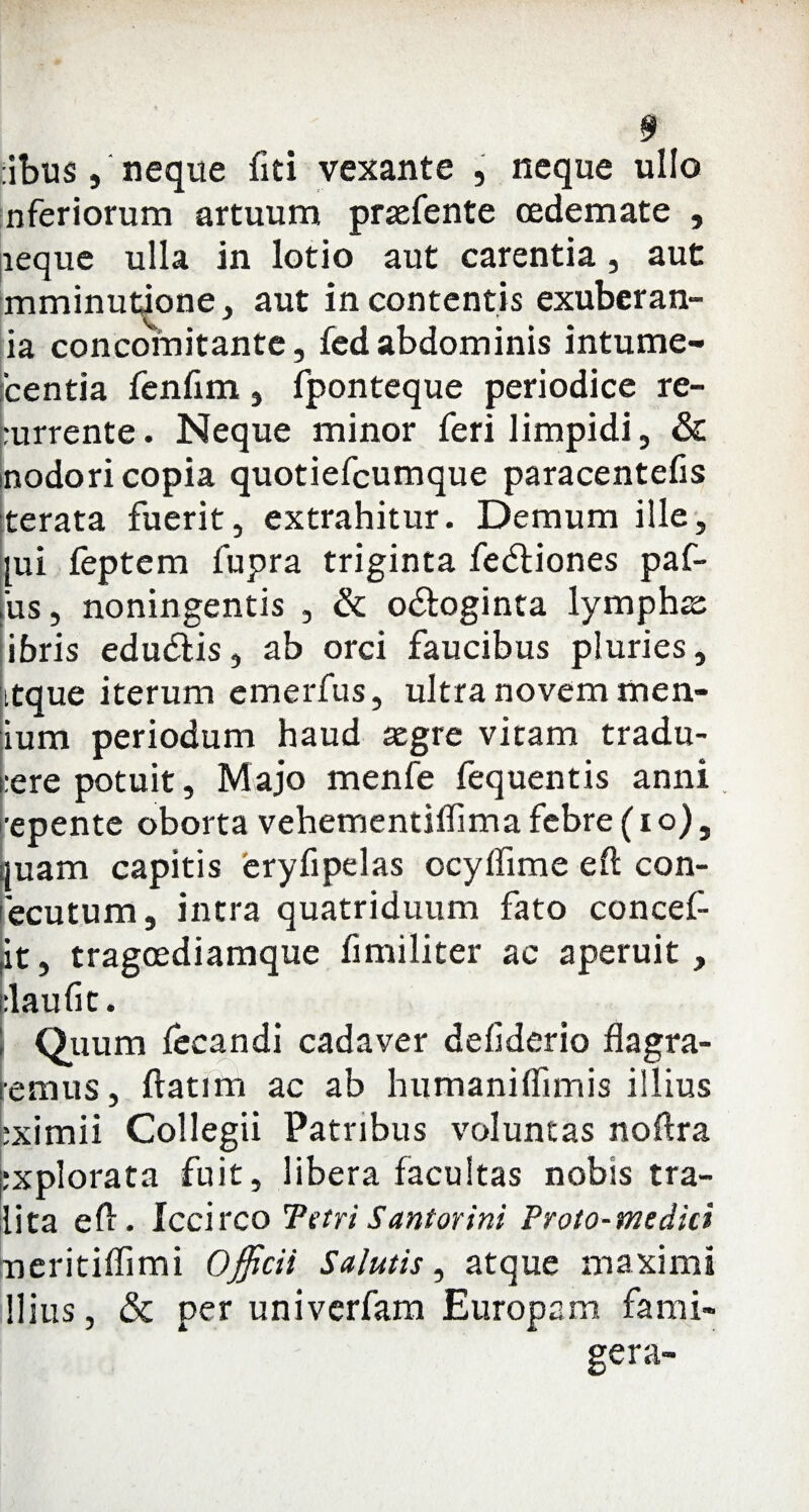 cibus , neque fiti vexante , neque ullo nferiorum artuum prsefente oedemate , aeque ulla in lotio aut carentia, aut mminutione, aut incontentis exuberan- ia concomitante, fed abdominis intume- 'centia fenfim , fponteque periodice re¬ currente . Neque minor feri limpidi, & nodori copia quotiefcumque paracentefis terata fuerit, extrahitur. Demum ille, [ui feptem fupra triginta fedtiones paf- us, noningentis , & odloginta lympha: ibris edu&is, ab orci faucibus pluries, itque iterum emerfus, ultra novem men- ium periodum haud aegre vitam tradu¬ cere potuit, Majo menfe fequentis anni, ■epente oborta vehementiflima febre (io), juam capitis eryfipelas ocyflime eft con- ecutum, intra quatriduum fato concef jt, tragoediamque fimiliter ac aperuit, claufit. Quum fecandi cadaver deflderio flagra¬ remus, ftatim ac ab humaniflimis illius eximii Collegii Patribus voluntas noflra jcxplorata fuit, libera facultas nobis tra- lita efl. Iccirco Tetri Santorini Proto-mcdici ueritiflimi Officii Salutis, atque maximi Ilius, & per univerfam Europam fami- gera-