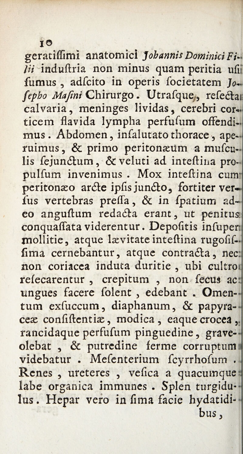 geratiffimi anatomici J oh annis Dominici Fi¬ lii induftria non minus quam peritia ufi: fumus , adfcito in operis focietatem Jo- fepbo Mafini Chirurgo. Utrafque,, refe&ai calvaria, meninges lividas, cerebri cor¬ ticem flavida lympha perfufum offendi¬ mus. Abdomen, infalutato thorace, ape¬ ruimus , & primo peritonaeum a mufcu- lis fejundtum, & veluti ad inteftina pro- pulfum invenimus . Mox inteftina cum peritonaeo ardte ipfis jun&o, fortiter ver¬ ius vertebras preffa, & in fpatium ad¬ eo anguftum redadfa erane, ut penitus: conquaffata viderentur. Depolitis infupen mollitie, atque laevitateinteftina rugofif- fima cernebantur, atque contra&a, nec: non coriacea induta duritie , ubi cultros refecarentur , crepitum , non fecus ac ungues facere folent , edebant . Omen¬ tum exfuccum, diaphanum, & papyra¬ ceae conftftentiae, modica, eaquecrocea, rancidaque perfufum pinguedine, grave— olebat , & putredine ferme corruptum a videbatur . Mefenterium fcyrrhofum . Renes , ureteres , vefica a quacumque labe organica immunes . Splen turgidu¬ lus. Hepar vero in fima facie hydatidi- bus,