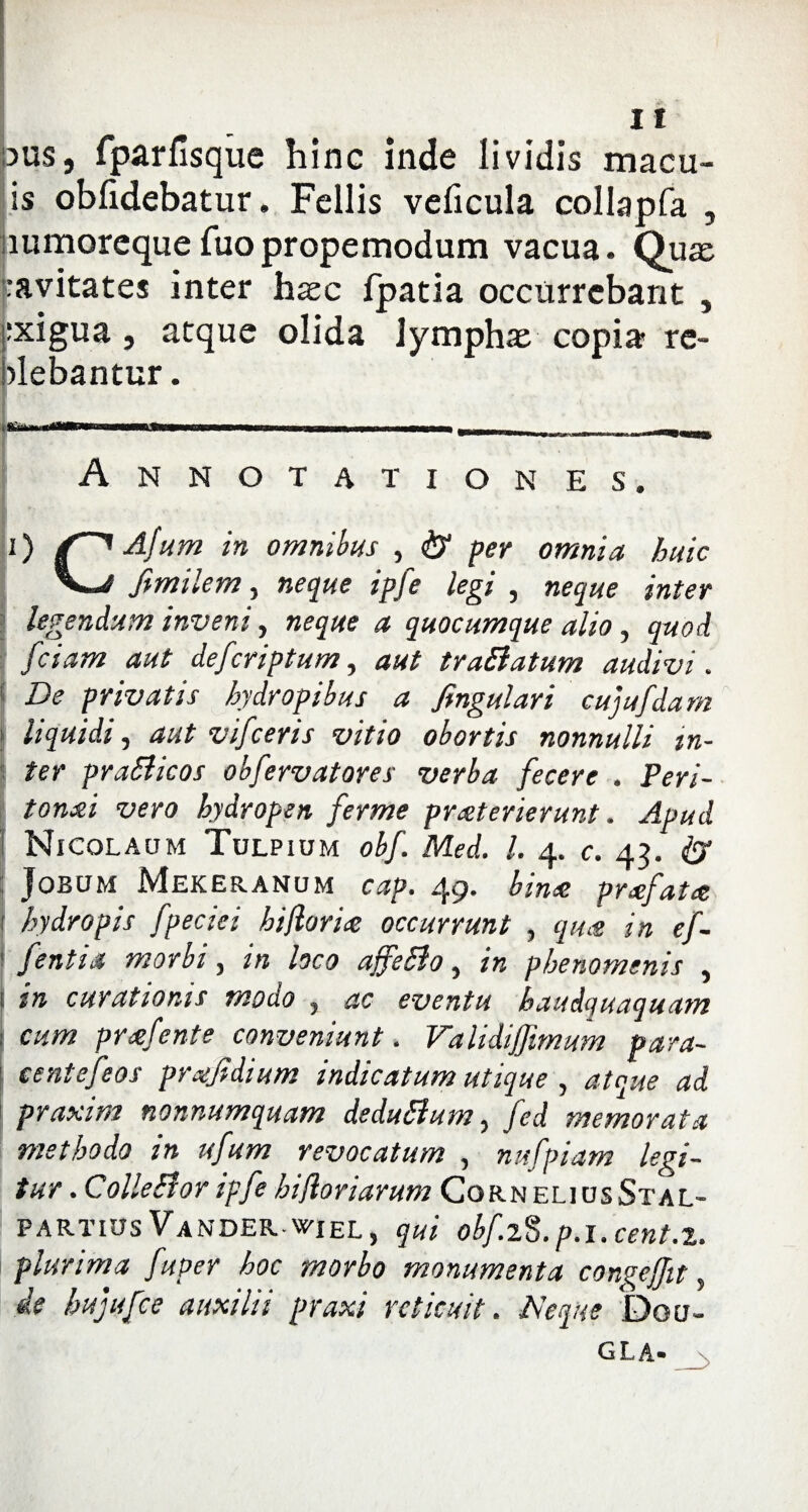 dus, fparfisque hinc inde lividis macu- is oblidebatur. Fellis veficula collapfa , lumorequefuopropemodum vacua. Quas '•avitates inter haec fpatia occurrebant , exigua j atque olida lymphae copia re¬ gebantur. Annotationes. 0 Afum in omnibus , & per omnia huic fimilem, neque ipfe legi , neque inter legendum inveni, neque a quocumque alio, quod fciam aut defcriptum, aut traBatum audivi. De privatis hydropibus a fingulari cujufdarn liquidi, aut vifceris vitio obortis nonnulli in¬ ter praBicos obfervat ores verba fecere . Peri¬ tonei vero hydropen ferme praeterierunt. Apud Nicolaum Tulpium obf. Med. I. 4. c. 43. & Jobum Mekeranum cap. 49» bine prefate hydropis fpeciei hijlorie occurrunt , que in ef- fentia morbi, in loco affeBo, in phenomtnis , in curationis modo , ac eventu haudquaquam cum prefente conveniunt. Validijfmum para- centefeos prefidium indicatum utique , atque ad praxim nonnumquam deduBum, fed memorata methodo in ufum revocatum , nufpiam legi¬ tur .ColleBor ipfe hi flor i arum CorneliusStal- partius Vander WIEL, qui obf.i$. p.l. cent.x. plurima fuper hoc morbo monumenta congeffit, ie hujufce auxilii praxi reticuit. Neque bo u-